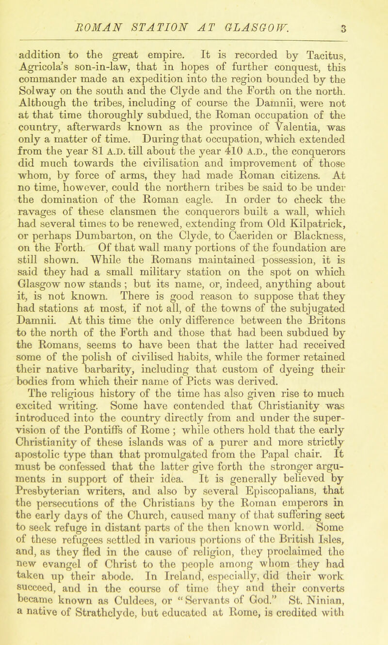 addition to the great empire. It is recorded by Tacitus, Agricola’s son-in-law, that in hopes of further conquest, this commander made an expedition into the region bounded by the Solway on the south and the Clyde and the Forth on the north. Although the tribes, including of course the Damnii, were not at that time thoroughly subdued, the Roman occupation of the country, afterwards known as the province of Valentia, was only a matter of time. During that occupation, which extended from the year 81 A.D. till about the year 410 A.D., the conquerors did much towards the civilisation and improvement of those whom, by force of arms, they had made Roman citizens. At no time, however, could the northern tribes be said to be under the domination of the Roman eagle. In order to check the ravages of these clansmen the conquerors built a wall, which had several times to be renewed, extending from Old Kilpatrick, or perhaps Dumbarton, on the Clyde, to Caeriden or Blackness, on the Forth. Of that wall many portions of the foundation are still shown. While the Romans maintained possession, it is said they had a small military station on the spot on which Glasgow now stands ; but its name, or, indeed, anything about it, is not known. There is good reason to suppose that they had stations at most, if not all, of the towns of the subjugated Damnii. At this time the only difference between the Britons to the north of the Forth and those that had been subdued by the Romans, seems to have been that the latter had received some of the polish of civilised habits, while the former retained their native barbarity, including that custom of dyeing their bodies from which their name of Piets was derived. The religious histoiy of the time has also given rise to much excited writing. Some have contended that Christianity was introduced into the country directly from and under the super- vision of the Pontiffs of Rome ; while others hold that the early Christianity of these islands was of a purer and more strictly apostolic type than that promulgated from the Papal chair. It must be confessed that the latter give forth the stronger argu- ments in support of their idea. It is generally believed by Presbyterian writers, and also by several Episcopalians, that the persecutions of the Christians by the Roman emperors in the early days of the Church, caused many of that suffering sect to seek refuge in distant parts of the then known world. Some of these refugees settled in various portions of the British Isles, and, as they fled in the cause of religion, they proclaimed the new evangel of Christ to the people among whom they had taken up their abode. In Ireland, especially, did their work succeed, and in the course of time they and their converts became known as Culdees, or “Servants of God.” St. Ninian, a native of Strathclyde, but educated at Rome, is credited with