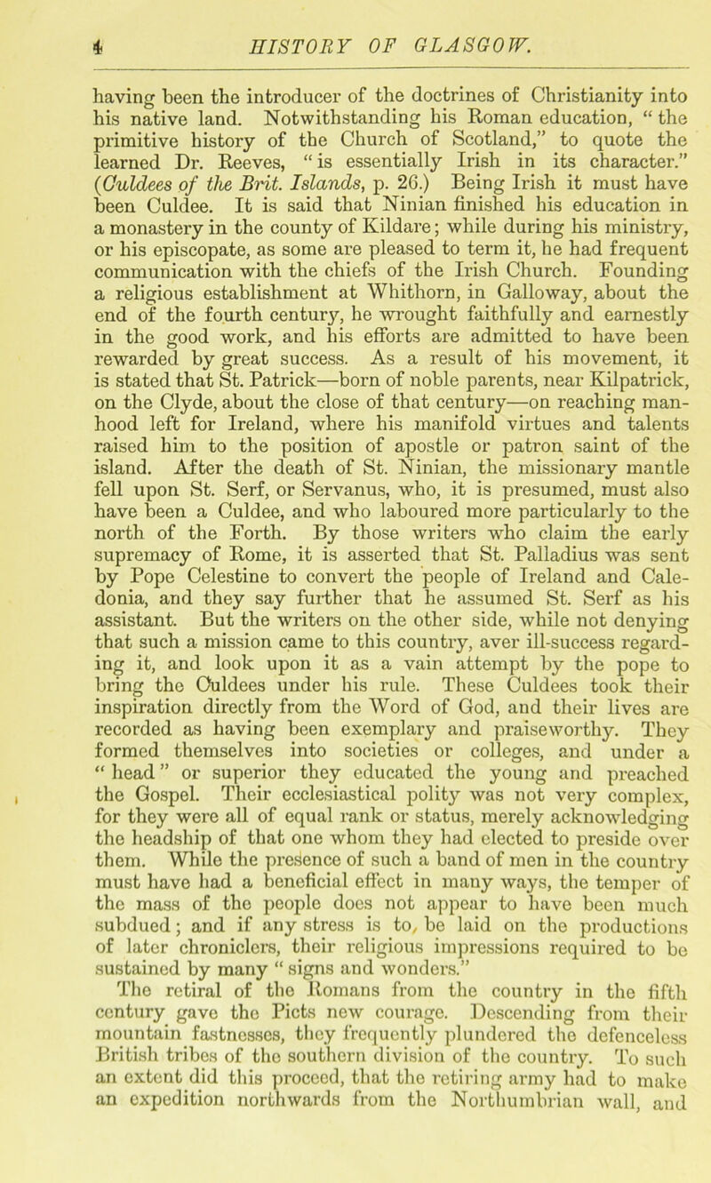 having been the introducer of the doctrines of Christianity into his native land. Notwithstanding his Roman education, “ the primitive history of the Church of Scotland,” to quote the learned Dr. Reeves, “is essentially Irish in its character.” (Ouldees of the Brit. Islands, p. 26.) Being Irish it must have been Culdee. It is said that Ninian finished his education in a monastery in the county of Kildare; while during his ministry, or his episcopate, as some are pleased to term it, he had frequent communication with the chiefs of the Irish Church. Founding a religious establishment at Whithorn, in Galloway, about the end of the fourth century, he wrought faithfully and earnestly in the good work, and his efforts are admitted to have been rewarded by great success. As a result of his movement, it is stated that St. Patrick—born of noble parents, near Kilpatrick, on the Clyde, about the close of that century—on reaching man- hood left for Ireland, where his manifold virtues and talents raised him to the position of apostle or patron saint of the island. After the death of St. Ninian, the missionary mantle fell upon St. Serf, or Servanus, who, it is presumed, must also have been a Culdee, and who laboured more particularly to the north of the Forth. By those writers who claim the early supremacy of Rome, it is asserted that St. Palladius was sent by Pope Celestine to convert the people of Ireland and Cale- donia, and they say further that he assumed St. Serf as his assistant. But the writers on the other side, while not denying that such a mission came to this country, aver ill-success regard- ing it, and look upon it as a vain attempt by the pope to bring the Ouldees under his rule. These Culdees took their inspiration directly from the Word of God, and their lives are recorded as having been exemplary and praiseworthy. They formed themselves into societies or colleges, and under a “ head ” or superior they educated the young and preached the Gospel. Their ecclesiastical polity was not very complex, for they were all of equal rank or status, merely acknowledging the headship of that one whom they had elected to preside over them. While the presence of such a band of men in the country must have had a beneficial effect in many ways, the temper of the mass of the people does not appear to have been much subdued; and if any stress is to, be laid on the productions of later chroniclers, their religious impressions required to be sustained by many “ signs and wonders.” The rctiral of the Romans from the country in the fifth century gave the Piets new courage. Descending from their mountain fastnesses, they frequently plundered the defenceless British tribes of the southern division of the country. To such an extent did this proceed, that the retiring army had to make an expedition northwards from the Northumbrian wall, and