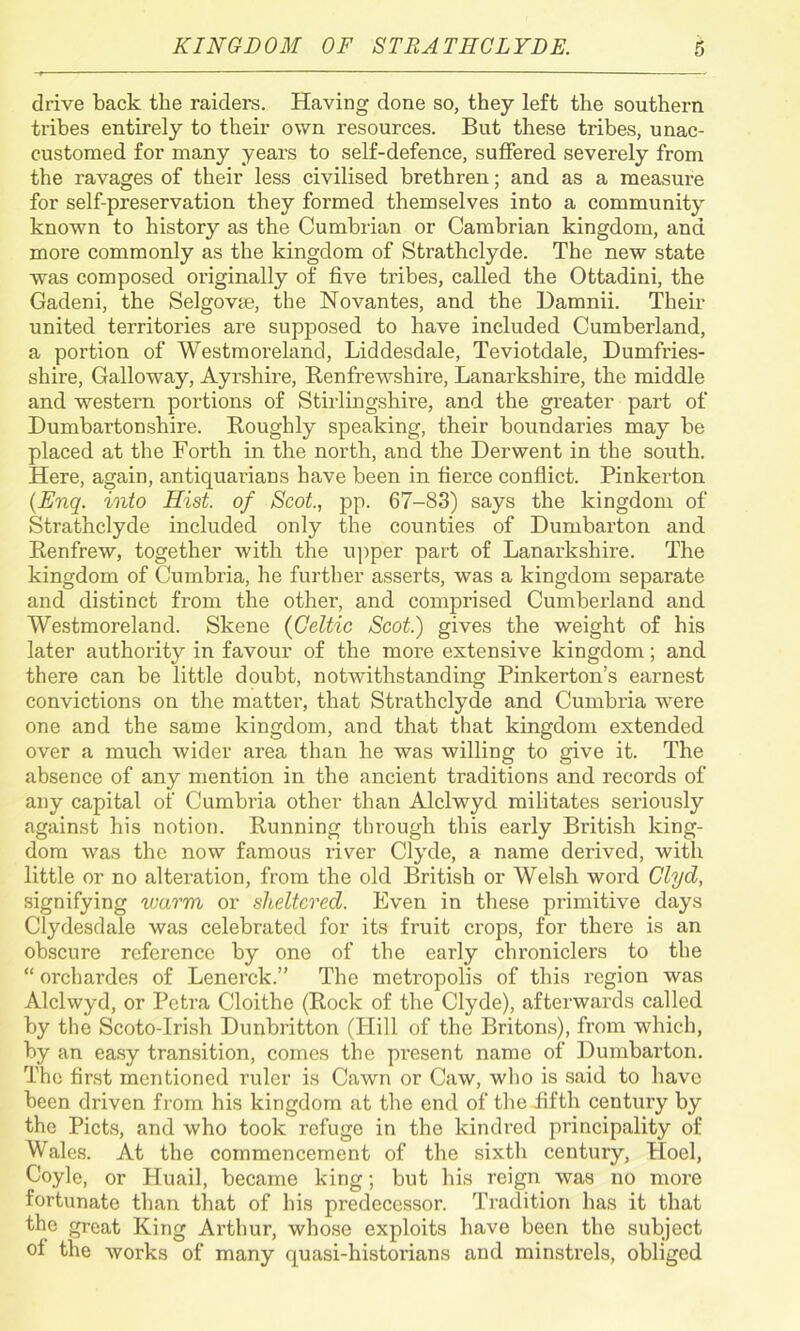 drive back the raiders. Having done so, they left the southern tribes entirely to their own resources. But these tribes, unac- customed for many years to self-defence, suffered severely from the ravages of their less civilised brethren; and as a measure for self-preservation they formed themselves into a community known to history as the Cumbrian or Cambrian kingdom, and more commonly as the kingdom of Strathclyde. The new state was composed originally of five tribes, called the Ottadini, the Gadeni, the Selgovse, the Novantes, and the Damnii. Their united territories are supposed to have included Cumberland, a portion of Westmoreland, Liddesdale, Teviotdale, Dumfries- shire, Galloway, Ayrshire, Renfrewshire, Lanarkshire, the middle and western portions of Stirlingshire, and the greater part of Dumbartonshire. Roughly speaking, their boundaries may be placed at the Forth in the north, and the Derwent in the south. Here, again, antiquarians have been in fierce conflict. Pinkerton (Enq. into Hist, of Scot., pp. 67-83) says the kingdom of Strathclyde included only the counties of Dumbarton and Renfrew, together with the upper part of Lanarkshire. The kingdom of Cumbria, he further asserts, was a kingdom separate and distinct from the other, and comprised Cumberland and Westmoreland. Skene (Celtic Scot.) gives the weight of his later authority in favour of the more extensive kingdom; and there can be little doubt, notAvithstanding Pinkerton’s earnest convictions on the matter, that Strathclyde and Cumbria were one and the same kingdom, and that that kingdom extended over a much Avider area than he was willing to give it. The absence of any mention in the ancient traditions and records of any capital of Cumbria other than Alclwyd militates seriously against his notion. Running through this early British king- dom was the now famous river Clyde, a name derived, with little or no alteration, from the old British or Welsh word Clyd, signifying warm or sheltered. Even in these primitive days Clydesdale Avas celebrated for its fruit crops, for there is an obscure reference by one of the early chroniclers to the “ orchardes of Lonerck.” The metropolis of this region was Alclwyd, or Petra Cloithe (Rock of the Clyde), afterwards called by the Scoto-Irish Dunbritton (Hill of the Britons), from which, by an easy transition, comes the present name of Dumbarton. The first mentioned ruler is Cawn or Caw, who is said to have been driven from his kingdom at the end of the .fifth century by the Piets, and Avho took refuge in the kindred principality of Wales. At the commencement of the sixth century, Hoel, Coyle, or Huail, became king; but his reign was no more fortunate than that of his predecessor. Tradition has it that the great King Arthur, whose exploits have been the subject of the Avorks of many quasi-historians and minstrels, obliged