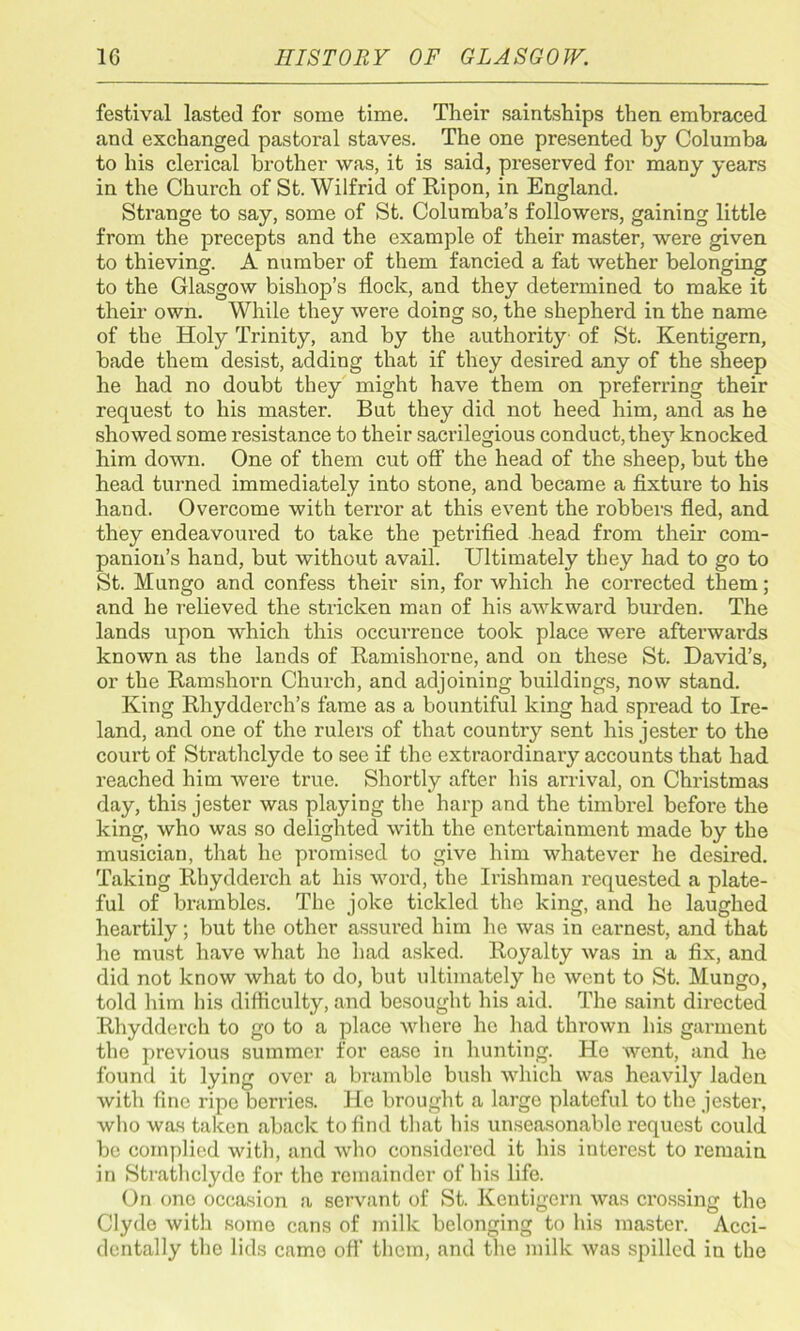 festival lasted for some time. Their saintships then embraced and exchanged pastoral staves. The one presented by Columba to his clerical brother was, it is said, preserved for many years in the Church of St. Wilfrid of Ripon, in England. Strange to say, some of St. Columba’s followers, gaining little from the precepts and the example of their master, were given to thieving. A number of them fancied a fat wether belonging to the Glasgow bishop’s flock, and they determined to make it their own. While they were doing so, the shepherd in the name of the Holy Trinity, and by the authority of St. Kentigern, hade them desist, adding that if they desired any of the sheep he had no doubt they might have them on preferring their request to his master. But they did not heed him, and as he showed some resistance to their sacrilegious conduct, they knocked him down. One of them cut off the head of the sheep, but the head turned immediately into stone, and became a fixture to his hand. Overcome with terror at this event the robbers fled, and they endeavoured to take the petrified head from their com- panion’s hand, hut without avail. Ultimately they had to go to St. Mungo and confess their sin, for which he corrected them; and he relieved the stricken man of his awkward burden. The lands upon which this occurrence took place were afterwards known as the lands of Ramishorne, and on these St. David’s, or the Ramshorn Church, and adjoining buildings, now stand. King Rhydderch’s fame as a bountiful king had spread to Ire- land, and one of the rulers of that country sent his jester to the court of Strathclyde to sec if the extraordinary accounts that had reached him were true. Shortly after bis arrival, on Christmas day, this jester was playing the harp and the timbrel before the king, who was so delighted with the entertainment made by the musician, that he promised to give him whatever he desired. Taking Rhydderch at his word, the Irishman requested a plate- ful of brambles. The joke tickled the king, and he laughed heartily; but the other assured him he was in earnest, and that he must have what he had asked. Royalty Avas in a fix, and did not know what to do, but ultimately he went to St. Mungo, told him his difficulty, and besought his aid. The saint directed Rhydderch to go to a place where he had thrown his garment the previous summer for ease in hunting. Ho Avent, and he found it lying over a bramble bush which was heavily laden Avith fine ripe berries. He brought a large plateful to the jester, who was taken aback to find that his unseasonable request could be complied with, and avIio considered it his interest to remain in Strathclyde for the remainder of his life. On one occasion a servant of St. Kentigern Avas crossing the Clyde with some cans of milk belonging to his master. Acci- dentally the lids came oft' them, and the milk Avas spilled in the