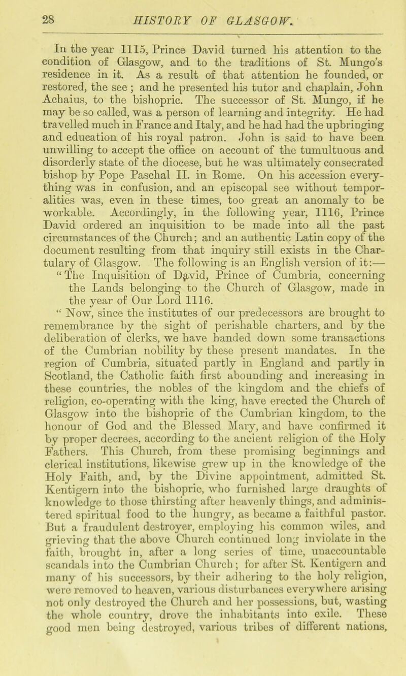 In the year 1115, Prince David turned his attention to the condition of Glasgow, and to the traditions of St. Mungo’s residence in it. As a result of that attention he founded, or restored, the see ; and he presented his tutor and chaplain, John Achaius, to the bishopric. The successor of St. Mungo, if he may be so called, was a person of learning and integrity. He had travelled much in France and Italy, and he had had the upbringing and education of his royal patron. John is said to have been unwilling to accept the office on account of the tumultuous and disorderly state of the diocese, but he was ultimately consecrated bishop by Pope Paschal II. in Rome. On his accession every- thing was in confusion, and an episcopal see without tempor- alities was, even in these times, too great an anomaly to be workable. Accordingly, in the following year, 1116, Prince David ordered an inquisition to be made into all the past circumstances of the Church; and an authentic Latin copy of the document resulting from that inquiry still exists in the Char- tulary of Glasgow. The following is an English version of it:— “ The Inquisition of D^vid, Prince of Cumbria, concerning the Lands belonging to the Church of Glasgow, made in the year of Our Lord 1116. “ Now, since the institutes of our predecessors are brought to remembrance by the sight of perishable charters, and by the deliberation of clerks, we have handed down some transactions of the Cumbrian nobility by these pi’esent mandates. In the region of Cumbria, situated partly in England and partly in Scotland, the Catholic faith first abounding and increasing in these countries, the nobles of the kingdom and the chiefs of religion, co-operating with the king, have erected the Church of Glasgow into the bishopric of the Cumbrian kingdom, to the honour of God and the Blessed Mary, and have confirmed it by proper decrees, according to the ancient religion of the Holy Fathers. This Church, from these promising beginnings and clerical institutions, likewise grew up in the knowledge of the Holy Faith, and, by the Divine appointment, admitted St. Kentigern into the bishopric, who furnished large draughts of knowledge to those thirsting after heavenly things, and adminis- tered spiritual food to the hungry, as became a faithful pastor. But a fraudulent destroyer, employing his common wiles, and grieving that the above Church continued long inviolate in the faith, brought in, after a long series of time, unaccountable scandals into the Cumbrian Church; for after St. Kentigern and many of his successors, by their adhering to the holy religion, were removed to heaven, various disturbances everywhere arising not only destroyed the Church and her possessions, but, wasting the whole country, drove the inhabitants into exile. These good men being destroyed, various tribes of different nations.