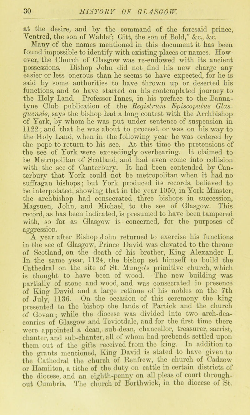 at the desire, and by the command of the foresaid prince, Ventred, the son of Waldef; Gitt, the son of Bold,” &c., &c. Many of the names mentioned in this document it has been found impossible to identify with existing places or names. How- ever, the Church of Glasgow was re-endowed with its ancient possessions. Bishop John did not find his new charge any easier or less onerous than he seems to have expected, for he is said by some authorities to have thi’own up or deserted his functions, and to have started on his contemplated journey to the Holy Land. Professor Innes, in his preface to the Banna- tyne Club publication of the Registrum Episcopatus Glas- guensis, says the bishop had a long contest with the Archbishop of York, by whom he was put under sentence of suspension in 1122; and that he was about to proceed, or was on his way to the Holy Land, when in the following year he was ordered by the pope to return to his see. At this time the pretensions of the see of York were exceedingly overbearing. It claimed to be Metropolitan of Scotland, and had even come into collision with the see of Canterbury. It had been contended by Can- terbury that York could not be metropolitan when it had no suffragan bishops; but York produced its records, believed to be interpolated, showing that in the year 1050, in York Minster, the archbishop had consecrated three bishops in succession, Magsuen, John, and Michael, to the see of Glasgow. This record, as has been indicated, is presumed to have been tampered with, so far as Glasgow is concerned, for the purposes of aggression. A year after Bishop John returned to exercise his functions in the see of Glasgow, Prince David was elevated to the throne of Scotland, on the death of his brother, King Alexander I. In the same year, 1124, the bishop set himself to build the Cathedral on the site of St. Mungo’s primitive chui’cli, which is thought to have been of wood. The new building was partially of stone and wood, and was consecrated in presence of King David and a large retinue of his nobles on the 7th of July, 1136. On the occasion of this ceremony the king presented to the bishop the lands of Particle and the church of Govan; while the diocese was divided into two arch-dca- conries of Glasgow and Teviotdale, and for the first time there were appointed a dean, sub-dean, chancellor, treasurer, sacrist, chanter, and sub-chanter, all of whom had prebends settled upon them out of the gifts received from the king. In addition to the grants mentioned, King David is stated to have given to the Cathedral the church of Renfrew, the church of Cadzow or Hamilton, a tithe of the duty on cattle in certain districts of the diocese, and .an eighth-penny on all pleas of court through- out Cumbria. The church of Bortliwick, in the diocese of St.