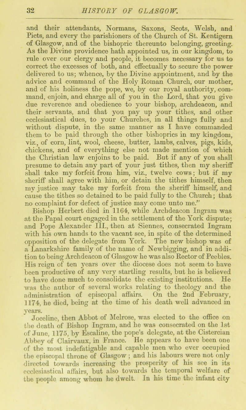 and their attendants, Normans, Saxons, Scots, Welsh, and Piets, and every the parishioners of the Church of St. Kentigern of Glasgow, and of the bishopric thereunto belonging, greeting. As the Divine providence hath appointed us, in our kingdom, to rule over our clergy and people, it becomes necessary for us to correct the excesses of both, and effectually to secure the power delivered to us; whence, by the Divine appointment, and by the advice and command of the Holy Roman Church, our mother, and of his holiness the pope, we, by our royal authority, com- mand, enjoin, and charge all of you in the Lord, that you give due reverence and obedience to your bishop, archdeacon, and their servants, and that you pay up your tithes, and other ecclesiastical dues, to your Churches, in all things fully and without dispute, in the same manner as I have commanded them to be paid through the other bishoprics in my kingdom, viz., of corn, lint, wool, cheese, butter, lambs, calves, pigs, kids, chickens, and of everything else not made mention of which the Christian law enjoins to be paid. But if any of you shall presume to detain any part of your just tithes, then my sheriff shall take my forfeit from him, viz., twelve cows; but if my shei’iff shall agree with him, or detain the tithes himself, then my justice may take my forfeit from the sheriff himself, and cause the tithes so detained to be paid fully to the Church; that no complaint for defect of justice may come unto me/’ Bishop Herbert died in 1164, while Archdeacon Ingram was at the Papal court engaged in the settlement of the York dispute; and Pope Alexander III., then at Siennes, consecrated Ingram with his own hands to the vacant see, in spite of the determined opposition of the delegate from York. The new bishop was of a Lanarkshire family of the name of Newbigging, and in addi- tion to being Archdeacon of Glasgow he was also Rector of Peebles. His reign of ten years over the diocese does not seem to have been productive of any very startling results, but he is believed to have done much to consolidate the existing institutions. He was the author of several works relating to theology and the administration of episcopal affairs. On the 2nd February, 1174, he died, being at the time of his death well advanced in years. Joceline, then Abbot of Melrose, was elected to the office on the death of Bishop Ingram, and lie was consecrated on the 1st of June, 1175, by Escaline, the pope’s delegate, at the Cistercian Abbey of Clairvaux, in France. He appears to have been one of the most indefatigable and capable men who ever occupied the episcopal throne of Glasgow ; and his labours were not only directed towards increasing the prosperity of his see in its ecclesiastical affairs, but also towards the temporal welfare of the people among whom he dwelt. In his time the infant city