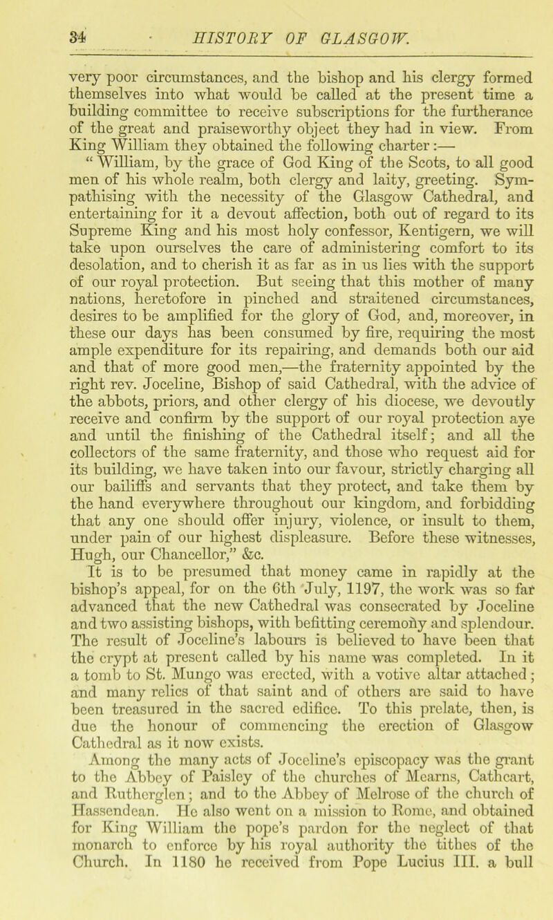 very poor circumstances, and the bishop and his clergy formed themselves into what would be called at the present time a building committee to receive subscriptions for the furtherance of the great and praiseworthy object they had in view. From King William they obtained the following charter:— “ William, by the grace of God King of the Scots, to all good men of his whole realm, both clergy and laity, greeting. Sym- pathising with the necessity of the Glasgow Cathedral, and entertaining for it a devout affection, both out of regard to its Supreme King and his most holy confessor, Kentigern, we will take upon ourselves the care of administering comfort to its desolation, and to cherish it as far as in us lies with the support of our royal protection. But seeing that this mother of many nations, heretofore in pinched and straitened circumstances, desires to be amplified for the glory of God, and, moreover, in these our days has been consumed by fire, requiring the most ample expenditure for its repairing, and demands both our aid and that of more good men,—the fraternity appointed by the right rev. Joceline, Bishop of said Cathedral, with the advice of the abbots, priors, and other clergy of his diocese, we devoutly receive and confirm by the support of our royal protection aye and until the finishing of the Cathedral itself; and all the collectors of the same fraternity, and those who request aid for its building, we have taken into our favour, strictly charging all our bailiffs and servants that they protect, and take them by the hand everywhere throughout our kingdom, and forbidding that any one should offer injury, violence, or insult to them, under pain of our highest displeasure. Before these witnesses, Hugh, our Chancellor,” &c. It is to be presumed that money came in rapidly at the bishop’s appeal, for on the Gth July, 1197, the work was so fat advanced that the new Cathedral was consecrated by Joceline and two assisting bishops, with befitting ceremony and splendour. The result of Joccline’s labours is believed to have been that the crypt at present called by his name was completed. In it a tomb to St. Mungo was erected, with a votive altar attached ; and many relics of that saint and of others are said to have been treasured in the sacred edifice. To this prelate, then, is duo the honour of commencing the erection of Glasgow Cathedral as it now exists. Among the many acts of Joceline’s episcopacy was the grant to the Abbey of Paisley of the churches of Mcarns, Cathcart, and Ruthcrglcn; and to the Abbey of Melrose of the church of Hasscndcan. He also went on a mission to Borne, and obtained for King William the pope’s pardon for the neglect of that monarch to enforce by his royal authority the tithes of the Church. In 1180 ho received from Pope Lucius III. a bull