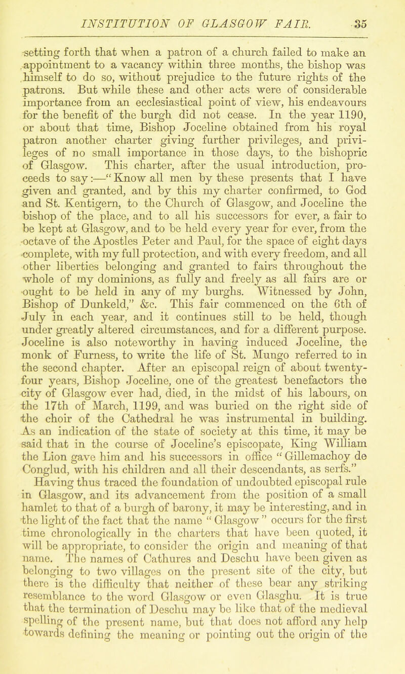 •setting forth that when a patron of a church failed to make an appointment to a vacancy within three months, the bishop was himself to do so, without prejudice to the future rights of the patrons. But while these and other acts were of considerable importance from an ecclesiastical point of view, his endeavours for the benefit of the burgh did not cease. In the year 1190, or about that time, Bishop Joceline obtained from his royal patron another charter giving further privileges, and privi- leges of no small importance in those days, to the bishopric of Glasgow. This charter, after the usual introduction, pro- ceeds to say:—“ Know all men by these presents that I have given and granted, and by this my charter confirmed, to God and St. Kentigern, to the Church of Glasgow, and Joceline the bishop of the place, and to all his successors for ever, a fair to be kept at Glasgow, and to be held every year for ever, from the •octave of the Apostles Peter and Paul, for the space of eight days complete, with my full protection, and with every freedom, and all other liberties belonging and granted to fairs throughout the whole of my dominions, as fully and freely as all fairs are or •ought to be held in any of my burghs. Witnessed by John, Bishop of Dunkeld,” &c. This fair commenced on the 6th of July in each year, and it continues still to be held, though under greatly altered circumstances, and for a different purpose. Joceline is also noteworthy in having induced Joceline, the monk of Furness, to write the life of St. Mungo referred to in the second chapter. After an episcopal reign of about twenty- four years, Bishop Joceline, one of the greatest benefactors the city of Glasgow ever had, died, in the midst of his laboui’s, on the 17th of March, 1199, and was buried on the right side of the choir of the Cathedral he was instrumental in building. As an indication of the state of society at this time, it may be said that in the course of Joceline’s episcopate, King William the Lion gave him and his successors in office “ Gillemachoy de Conglud, with his children and all their descendants, as serfs.” Having thus traced the foundation of undoubted episcopal rule in Glasgow, and its advancement from the position of a small hamlet to that of a burgh of barony, it may be interesting, and in the light of the fact that the name “ Glasgow ” occurs for the first time chronologically in the charters that have been quoted, it will be appropriate, to consider the origin and meaning of that name. The names of Cathures and Deschu have been given as belonging to two villages on the present site of the city, but there is the difficulty that neither of these bear any striking resemblance to the word Glasgow or even Glasghu. It is true that the termination of Deschu may be like that of the medieval spelling of the present name, but that does not afford any help towards defining the meaning or pointing out the origin of the