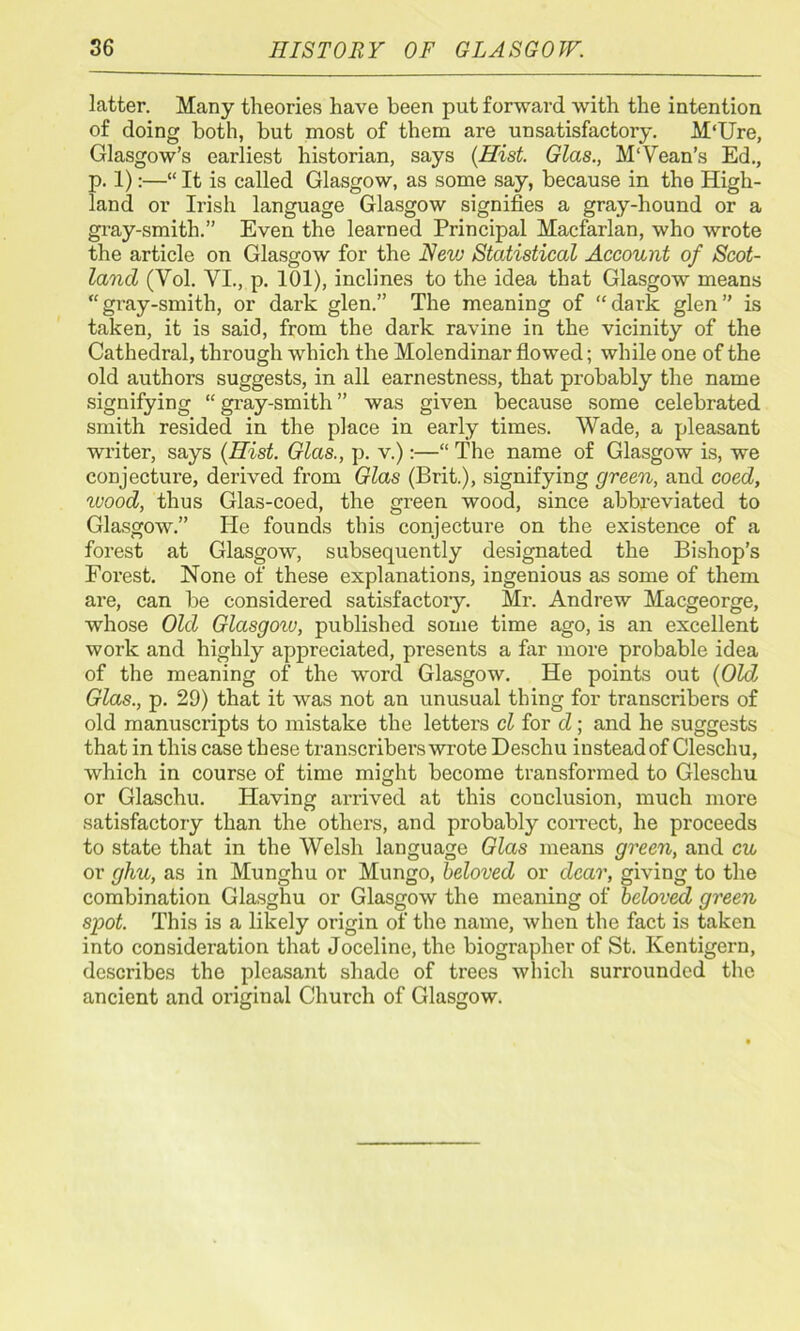 latter. Many theories have been put forward with the intention of doing both, but most of them are unsatisfactory. M'Ure, Glasgow’s earliest historian, says (Hist. Glas., M‘Vean’s Ed., p. 1):—“ It is called Glasgow, as some say, because in the High- land or Irish language Glasgow signifies a gray-hound or a gray-smith.” Even the learned Principal Macfarlan, who wrote the article on Glasgow for the Nevj Statistical Account of Scot- land (Vol. VI., p. 101), inclines to the idea that Glasgow means “gi’ay-smith, or dark glen.” The meaning of “dark glen” is taken, it is said, from the dark ravine in the vicinity of the Cathedral, through which the Molendinar flowed; while one of the old authors suggests, in all earnestness, that probably the name signifying “ gi’ay-smith ” was given because some celebrated smith resided in the place in early times. Wade, a pleasant writer, says (Hist. Glas., p. v.):—“ The name of Glasgow is, we conjecture, derived from Glas (Brit.), signifying green, and coed, wood, thus Glas-coed, the green wood, since abbreviated to Glasgow.” He founds this conjecture on the existence of a forest at Glasgow, subsequently designated the Bishop’s Forest. None of these explanations, ingenious as some of them are, can be considered satisfactory. Mr. Andrew Macgeorge, whose Old Glasgoiv, published some time ago, is an excellent work and highly appreciated, presents a far more probable idea of the meaning of the word Glasgow. He points out (Old, Glas., p. 29) that it was not an unusual thing for transcribers of old manuscripts to mistake the letters cl for d; and he suggests that in this case these transcribers wrote Descliu instead of Cleschu, which in course of time might become transformed to Gleschu or Glaschu. Having arrived at this conclusion, much more satisfactory than the others, and probably correct, he proceeds to state that in the Welsh language Glas means green, and cu or ghu, as in Munghu or Mungo, beloved or dear, giving to the combination Glasghu or Glasgow the meaning of beloved green spot. This is a likely origin of the name, when the fact is taken into consideration that Joceline, the biographer of St. Iventigern, describes the pleasant shade of trees which surrounded the ancient and original Church of Glasgow.