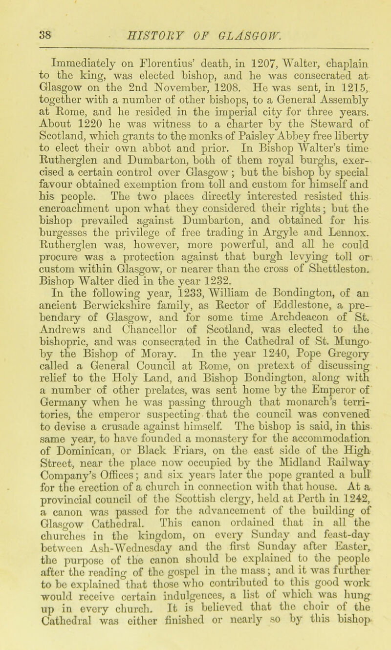 Immediately on Florentius’ death, in 1207, Walter, chaplain to the king, was elected bishop, and he was consecrated at Glasgow on the 2nd November, 1208. He was sent, in 1215, together with a number of other bishops, to a General Assembly at Rome, and he resided in the imperial city for three years. About 1220 he was witness to a charter by the Steward of Scotland, which grants to the monks of Paisley Abbey free liberty to elect their own abbot and prior. In Bishop Walter’s time Rutherglen and Dumbarton, both of them royal burghs, exer- cised a certain control over Glasgow ; but the bishop by special favour obtained exemption from toll and custom for himself and his people. The two places directly interested resisted this encroachment upon what they considered their rights; but the bishop prevailed against Dumbarton, and obtained for his burgesses the privilege of free trading in Argyle and Lennox. Rutherglen was, however, more powerful, and all he could procure was a protection against that burgh levying toll or custom within Glasgow, or nearer than the cross of Shettleston. Bishop Walter died in the year 1232. In the following year, 1233, William de Bondington, of an ancient Berwickshire family, as Rector of Eddlestone, a pre- bendary of Glasgow, and for some time Archdeacon of St. Andrews and Chancellor of Scotland, was elected to the bishopric, and was consecrated in the Cathedral of St. Mungo by the Bishop of Moray. In the year 1240, Pope Gregory called a General Council at Rome, on pretext of discussing relief to the Holy Land, and Bishop Bondington, along with a number of other prelates, was sent home by the Emperor of Gennany when he was passing through that monarch’s terri- tories, the emperor suspecting that the council was convened to devise a crusade against himself. The bishop is said, in this same year, to have founded a monastery for the accommodation of Dominican, or Black Friars, on the east side of the High Street, near the place now occupied by the Midland Railway Company’s Offices; and six years later the pope granted a bull for the erection of a church in connection with that house. At a provincial council of the Scottish clergy, held at Perth in 1242, a canon was passed for the advancement of the building of Glasgow Cathedral. This canon ordained that in all the churches in the kingdom, on every Simday and feast-day between Ash-Wednesday and the first Sunday after Easter, the purpose of the canon should be explained to the people after the reading of the gospel in the mass; and it was further to be explained that those who contributed to this good work would receive certain indulgences, a list of which was hung up in every church. It is believed that the choir of the Cathedral was cither finished or nearly so by this bishop