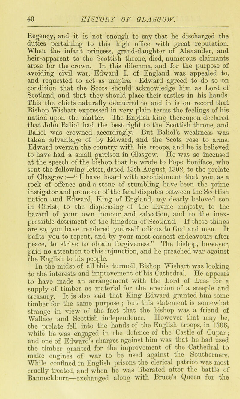 Regency, and it is not enough to say that he discharged the duties pei'taining to this high office with great reputation. When the infant princess, grand-daughter of Alexander, and heir-apparent to the Scottish throne, died, numerous claimants arose for the crown. In this dilemma, and for the purpose of avoiding civil war, Edward L of England was appealed to, and requested to act as umpire. Edward agreed to do so on condition that the Scots should acknowledge him as Lord of Scotland, and that they should place their castles in his hands. This the chiefs naturally demurred to, and it is on record that Bishop Wishart expressed in very plain terms the feelings of his nation upon the matter. The English king thereupon declared that John Baliol had the best right to the Scottish throne, and Baliol was crowned accordingly. But Baliol’s weakness was taken advantage of by Edward, and the Scots rose to arms. Edward overran the country with his troops, and he is believed to have had a small garrison in Glasgow. He was so incensed at the speech of the bishop that he wrote to Pope Boniface, who sent the following letter, dated 13th August, 1302, to the prelate of Glasgow:—“ I have heard with astonishment that you, as a rock of offence and a stone of stumbling, have been the prime instigator and promoter of the fatal disputes between the Scottish nation and Edward, King of England, my dearly beloved son in Christ, to the displeasing of the Divine majesty, to the hazard of your own honour and salvation, and to the inex- pressible detriment of the kingdom of Scotland. If these things are so, you have rendered yourself odious to God and men. It befits you to repent, and by your most earnest endeavours after peace, to strive to obtain forgiveness.” The bishop, however, paid no attention to this injunction, and he preached war against the English to his people. In the midst of all this turmoil, Bishop Wishart was looking to the interests and improvement of his Cathedral. He appears to have made an arrangement with the Lord of Luss for a supply of timber as material for the erection of a steeple and treasury. It is also said that King Edward granted him some timber for the same purpose ; but this statement is somewhat strange in view of the fact that the bishop was a friend of Wallace and Scottish independence. However that may be, the prelate fell into the hands of the English troops, in 1300, while he was engaged in the defence of the Castle of Cupar; and one of Edward’s charges against him was that he had used the timber granted for the improvement of the Cathedral to make engines of war to be used against the Southerners. AVhile confined in English prisons the clerical patriot was most cruelly treated, and when he was liberated after the battle of Bannockburn—exchanged along with Bruce’s Queen for the