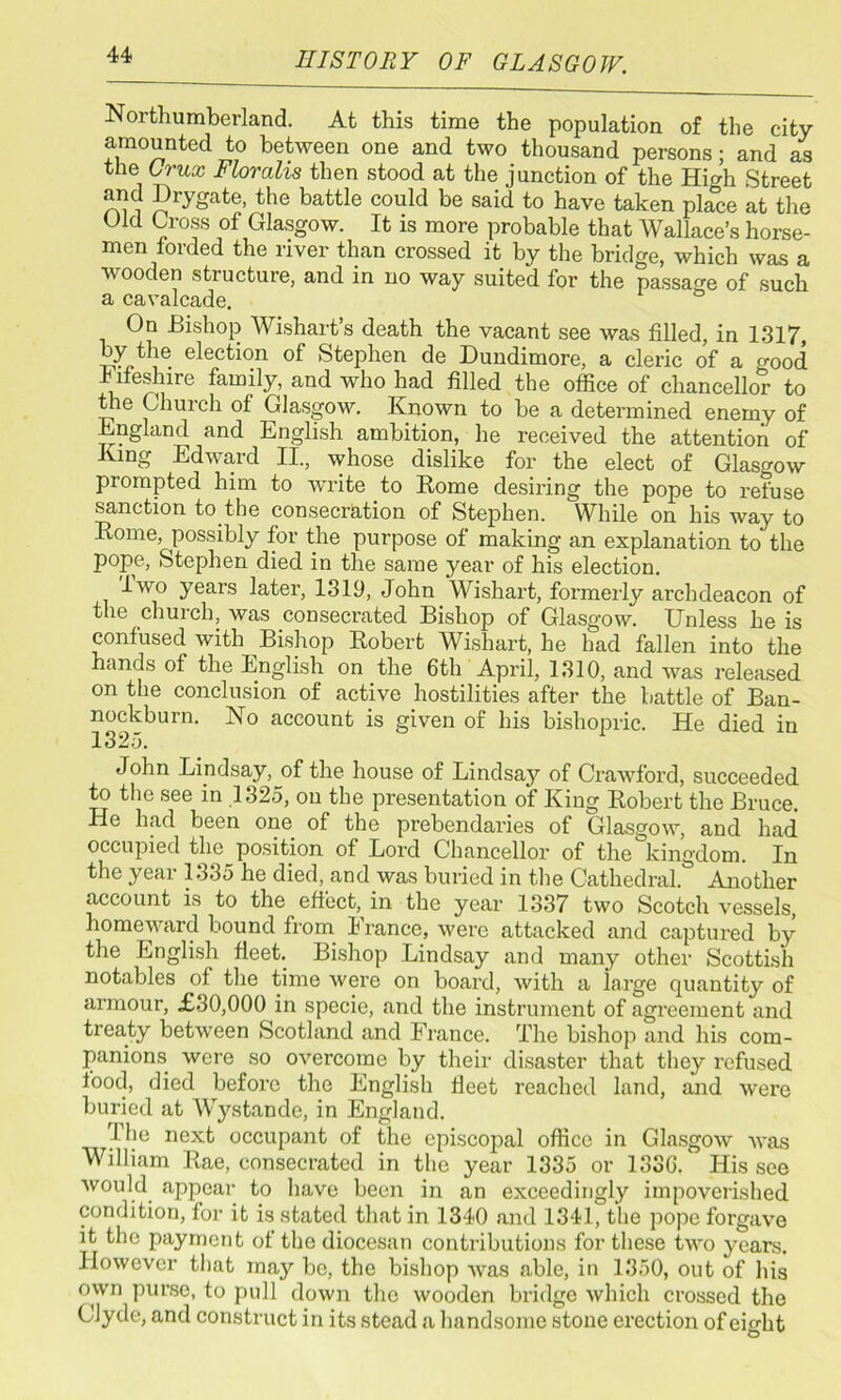 Northumberland. At this time the population of the city amounted to between one and two thousand persons; and as the Crux Floralis then stood at the junction of the Hio-h Street and Drygate, the battle could be said to have taken pla°ce at the Old Cross of Glasgow. It is more probable that Wallace’s horse- men forded the river than crossed it by the bridge, which was a wooden structure, and in no way suited for the passage of such a cavalcade. On Bishop Wishart’s death the vacant see was filled, in 1317 by the election of Stephen de Dundimore, a cleric of a good Iiieshire family, and who had filled the oflice of chancellor to the Church of Glasgow. Known to be a determined enemy of England and English ambition, he received the attention of King Edward II., whose dislike for the elect of Glasgow piompted him to write to Rome desiring the pope to refuse sanction to the consecration of Stephen. While on his way to Rome, possibly for the purpose of making an explanation to the pope, Stephen died in the same year of his election. lwo years later, 1319, John Wishart, formerly archdeacon of the church, was consecrated Bishop of Glasgow. Unless he is confused with Bishop Robert Wishart, he had fallen into the hands of the English on the 6th April, 1310, and was released on the conclusion of active hostilities after the battle of Ban- nockburn. IS o account is given of his bishopric. He died in 1325. John Lindsay,^of the house of Lindsay of Crawford, succeeded to the see in 1325, on the presentation of King Robert the Bruce. He had been one of the prebendaries of Glasgow, and had occupied the position of Lord Chancellor of the kingdom. In the year 1335 he died, and was buried in the Cathedral. Another account is to the effect, in the year 1337 two Scotch vessels, homeward bound from France, were attacked and captured by the English fleet. Bishop Lindsay and many other Scottish notables of the time were on board, with a large quantity of armour, £30,000 in specie, and the instrument of agi’eement and treaty between Scotland and France. The bishop and his com- panions were so overcome by their disaster that they refused food, died before the English fleet reached land, and were buried at Wystande, in England. The next occupant of the episcopal office in Glasgow was William Rae, consecrated in the year 1335 or 1336. His see would appear to have been in an exceedingly impoverished condition, for it is stated that in 1340 and 1341, the pope forgave it the payment of the diocesan contributions for these two years. However that may be, the bishop was able, in 1350, out of his own purse, to pull down the wooden bridge which crossed the Clyde, and construct in its stead a handsome stone erection of eight