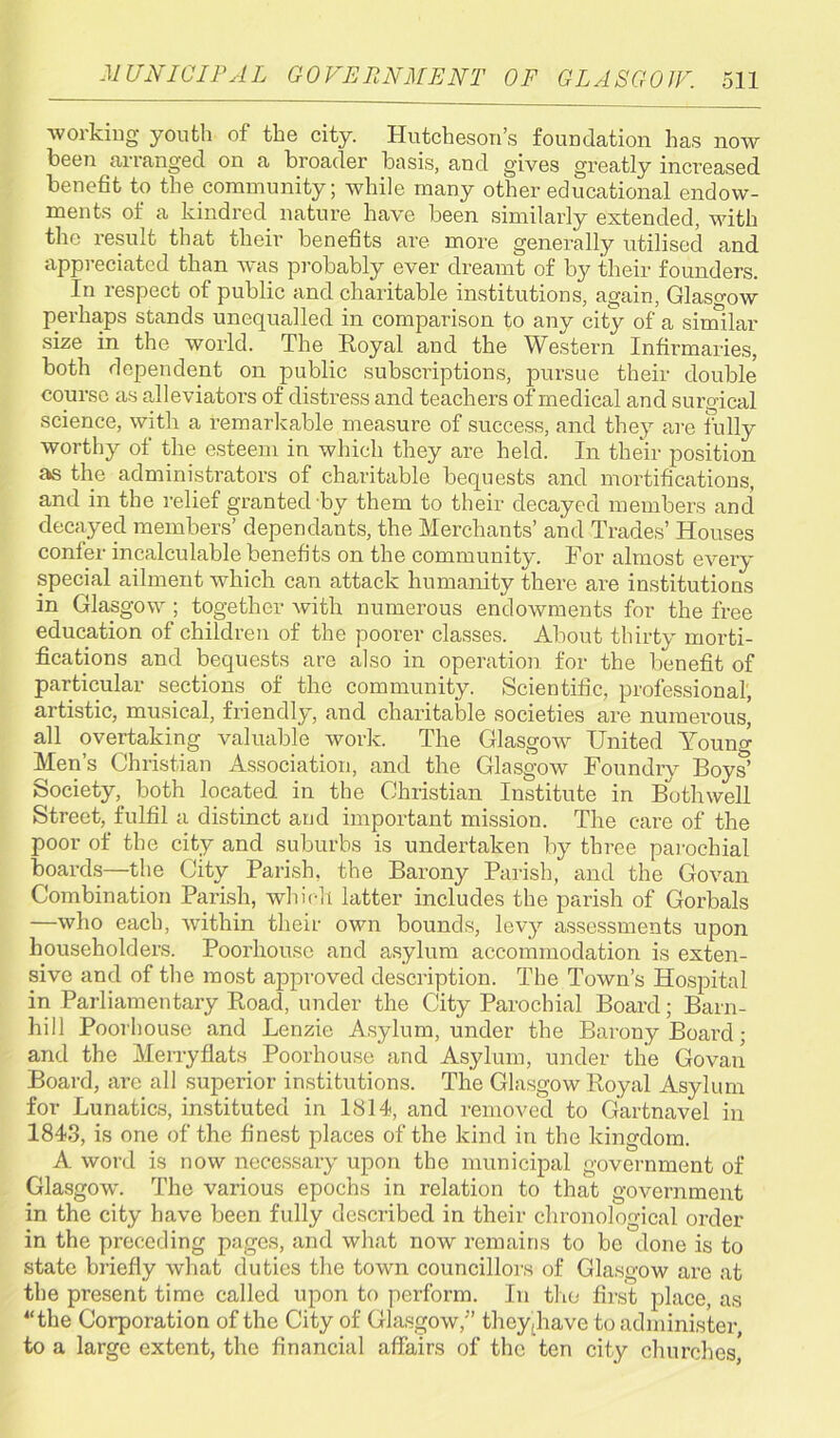 working youth of the city. Hutcheson’s foundation has now been arranged on a broader basis, and gives greatly increased benefit to the community; while many other educational endow- ments of a kindred nature have been similarly extended, with the result that their benefits are more generally utilised and appreciated than was probably ever dreamt of by their founders. In respect of public and charitable institutions, again, Glasgow perhaps stands unequalled in comparison to any city of a similar size in the world. The Royal and the Western Infirmaries, both dependent on public subscriptions, pursue their double course as alleviators of distress and teachers of medical and surgical science, with a remarkable measure of success, and they are fully worthy of the esteem in which they are held. In their position a»s the administrators of charitable bequests and mortifications, and in the relief granted by them to their decayed members and decayed members’ dependants, the Merchants’ and Trades’ Houses confer incalculable benefits on the community. For almost every special ailment which can attack humanity there are institutions in Glasgow ; together with numerous endowments for the free education of children of the poorer classes. About thirty morti- fications and bequests are also in operation for the benefit of particular sections of the community. Scientific, professional, artistic, musical, friendly, and charitable societies are numerous’ all overtaking valuable work. The Glasgow United Young Men’s Christian Association, and the Glasgow Foundry Boys5 Society, both located in the Christian Institute in Bothwell Street, fulfil a distinct and important mission. The care of the poor of the city and suburbs is undertaken by three parochial boards—the City Parish, the Barony Parish, and the Govan Combination Parish, which latter includes the parish of Gorbals —who each, within their own bounds, levy assessments upon householders. Poorliouse and asylum accommodation is exten- sive and of the most approved description. The Town’s Hospital in Parliamentary Road, under the City Parochial Board; Barn- hill Poorhouse and Benzie Asylum, under the Barony Board; and the Merryflats Poorhouse and Asylum, under the Govan Board, are all superior institutions. The Glasgow Royal Asylum for Lunatics, instituted in 1814, and removed to Gartnavel in 1843, is one of the finest places of the kind in the kingdom. A word is now necessary upon the municipal government of Glasgow. The various epochs in relation to that government in the city have been fully described in their chronological order in the preceding pages, and what now remains to be done is to state briefly what duties the town councillors of Glasgow are at the present time called upon to perform. In the first place, as “the Corporation of the City of Glasgow/’ they,have to administer, to a large extent, the financial affairs of the ten city churches,