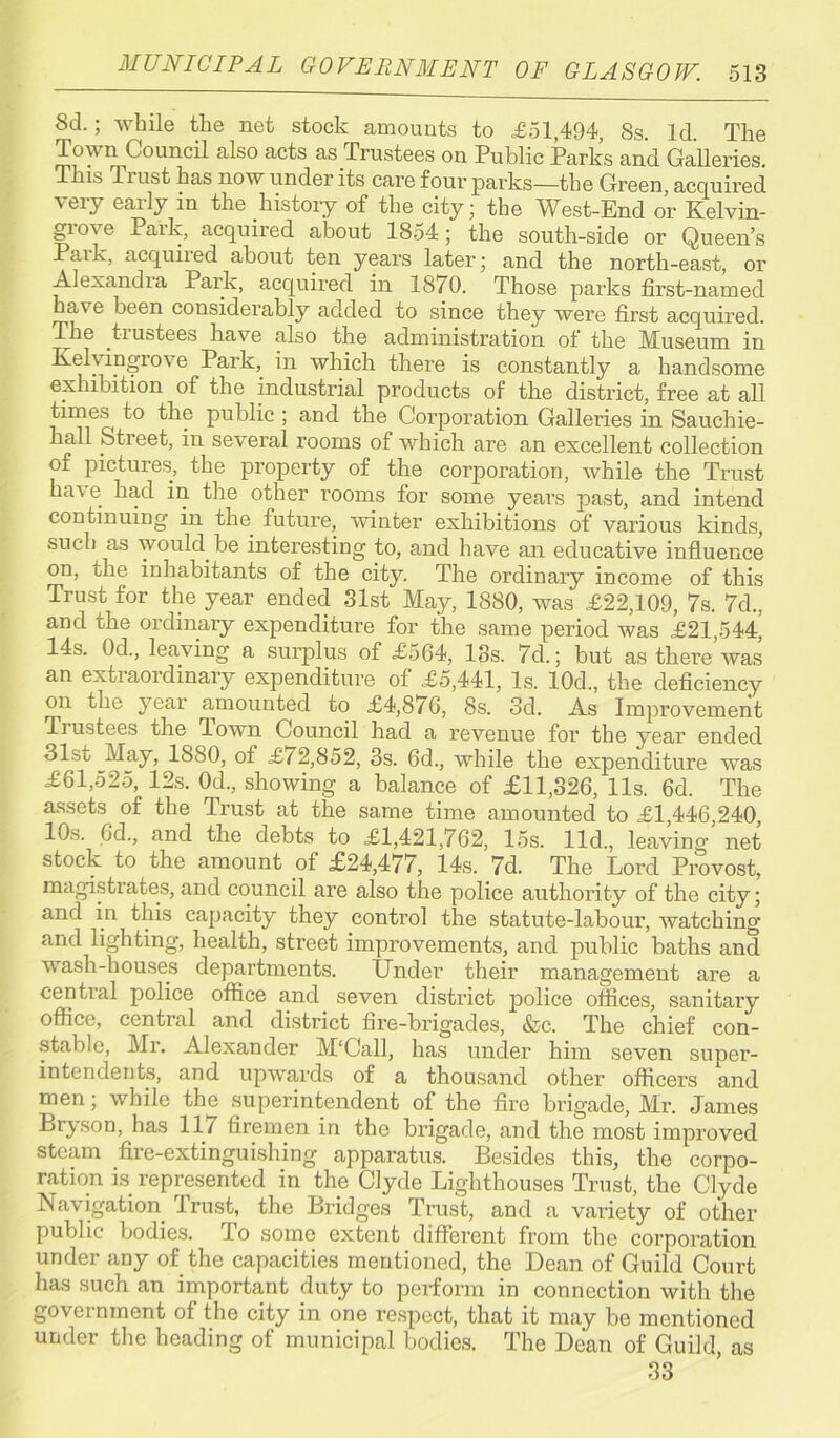 Scl; while the net stock amounts to £51,494, Ss. Id. The Town Council also acts as Trustees on Public Parks and Galleries. This Tiust has now under its care four parks—the Green, acquired very early in the history of the city; the West-End or Kelvin- groye Park, acquired about 1854; the south-side or Queen’s Paik, acquired about ten years later; and the north-east, or Alexandia Park, acquired in 1870. Those parks first-named have been considerably added to since they were first acquired. The trustees have also the administration of the Museum in Kelyingrove Park, in which there is constantly a handsome exhibition of the industrial products of the district, free at all times^ to the public ; and the Corporation Galleries in Sauchie- hall Stieet, in several rooms of which are an excellent collection of pictures, the property of the corporation, while the Trust ha\ e had in the other rooms for some years past, and intend continuing in the future, winter exhibitions of various kinds, such as would be interesting to, and have an educative influence on, the inhabitants of the city. The ordinary income of this Trust for the year ended Slst May, 1880, was £22,109, 7s. 7d., and the ordinary expenditure for the same period was £21,544, 14s. 0d., leaving a surplus of £564, 18s. 7d.; but as there was an extraordinary expenditure of £5,441, Is. 10d., the deficiency on the year amounted to £4,876, 8s. 3d. As Improvement Tiustees the Town Council had a revenue for the year ended 31st May, 1880, of £f 2,852, 3s. 6d., while the expenditure was £61,525, 12s. 0d., showing a balance of £11,326, 11s, 6d. The assets of the Trust at the same time amounted to £1,446,240, 10s. 6d., and the debts to £1,421,762, 15s. lid., leaving net stock to the amount of £24,477, 14s. 7d. The Lord Provost, magistrates, and council are also the police authority of the city; and in this capacity they control the statute-labour, watching and lighting, health, street improvements, and public baths and wash-houses departments. Under their management are a central police office and seven district police offices, sanitary office, central and district fire-brigades, &c. The chief con- stable, Mr. Alexander M‘Call, has under him seven super- intendents, and upwards of a thousand other officers and men; while the superintendent of the fire brigade, Mr. James Bryson, has 117 firemen in the brigade, and the most improved steam fire-extinguishing apparatus. Besides this, the corpo- ration is represented in the Clyde Lighthouses Trust, the Clyde Navigation. 4rust, the Bridges Trust, and a variety of other public bodies. To some extent different from the corporation under any of the capacities mentioned, the Dean of Guild Court has such an important duty to perform in connection with the government of the city in one respect, that it may be mentioned municipal bodies. The Dean of Guild, as 33