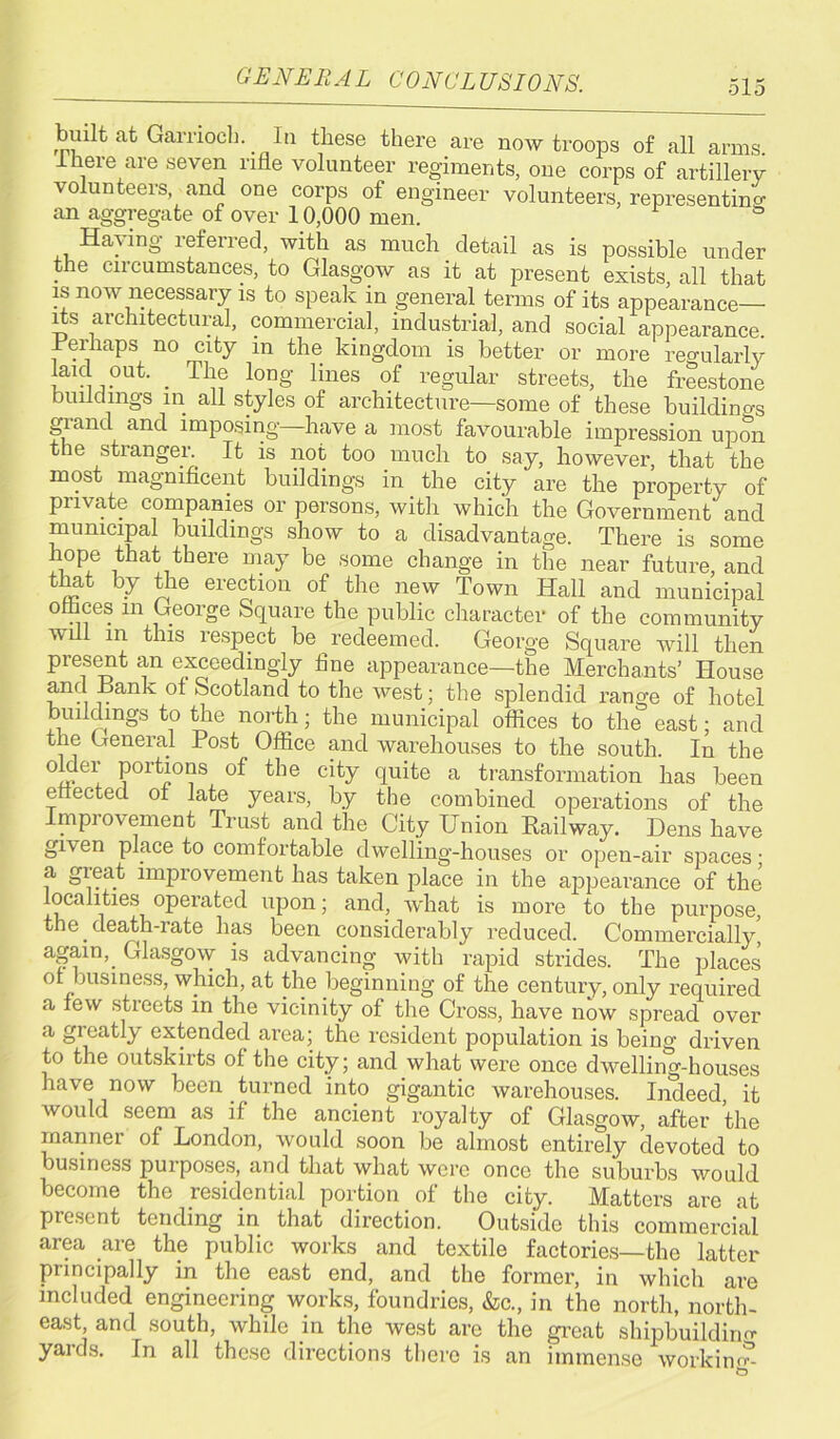 GENERAL CONCLUSIONS. built at Gamoch. In these there are now troops of all arms. 1 here are seven rifle volunteer regiments, one corps of artillery volunteers and one corps of engineer volunteers, representing an aggregate of over 10,000 men. ° Haying referred, with as much detail as is possible under the circumstances, to Glasgow as it at present exists, all that is now necessary is to speak in general terms of its appearance— its architectural, commercial, industrial, and social appearance. Terhaps no city m the kingdom is better or more reo-ularly laid out. _ The long lines of regular streets, the freestone buildings in all styles of architecture—some of these buildings giand and imposing have a most favourable impression upon the stranger. It is not too much to say, however, that the most magnificent buildings in the city are the property of private companies or persons, with which the Government and municipal buildings show to a disadvantage. There is some hope that there may be some change in the near future, and that by the erection of the new Town Hall and municipal ottices m George Square the public character of the community will in this respect be redeemed. George Square will then present an exceedingly fine appearance—the Merchants’ House and Rank of Scotland to the west; the splendid range of hotel buildings to the north; the municipal offices to the east; and the General Post Office and warehouses to the south. In the older portions of the city quite a transformation has been e ected of late years, by the combined operations of the mpio\ ement Trust and the City Union Railway. Dens have given place to comfortable dwelling-houses or open-air spaces; a great improvement has taken place in the appearance of the localities operated upon; and, what is more to the purpose, the death-rate has been considerably reduced. Commercially, again,_ Glasgow is advancing with rapid strides. The places of business, which, at the beginning of the century, only required a few streets in the vicinity of the Cross, have now spread over a greatly extended area; the resident population is being driven to the outskirts of the city; and what were once dwelling-houses have now been turned into gigantic warehouses. Indeed, it would seem as if the ancient royalty of Glasgow, after the manner of London, would soon be almost entirely devoted to business purposes, and that what were once the suburbs would become the residential portion of the city. Matters are at present tending in that direction. Outside this commercial area are the public works and textile factories—the latter principally in the east end, and the former, in which are included engineering works, foundries, &c., in the north, north- east, and south, while in the west are the great shipbuilding yards. In all these directions there is an immense working