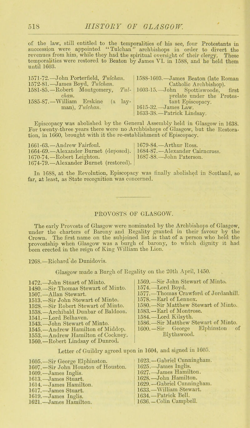 of the law, still entitled to the temporalities of his see, four Protestants in succession were appointed “Tulchan” archbishops in order to divert the revenues from him, while they had the spiritual oversight of their clergy. These temporalities were restored to Beaton by James VI. in 1588, and he held them until 1G03. 1571- 72.—John Porterfield, Tulclian. 1572- 81.—James Boyd, Tulchan. 1581-85.—Robert Montgomery, Tul- chan. 1585-87.—William Erskine (a lay- man), Tulchan. 158S-1G03.—James Beaton (late Roman Catholic Archbishop). 1G03-15.—John Spottiswoode, first prelate under the Protes- tant Episcopacy. 1615-32.—James Law. 1633-3S.—Patrick Lindsay. Episcopacy was abolished by the General Assembly held in Glasgow in 1638. Eor twenty-three years there were no Archbishops of Glasgow, but the Restora- tion, in 1660, brought with it the re-establishment of Episcopacy. 1661-63.—Andrew Fairfoul. 1664-69.—Alexander Burnet (deposed). 1670-74.—Robert Leighton. 1674-79.—Alexander Burnet (restored). 1679-84.—Arthur Ross. 16S4-87.—Alexander Cairncross. 1687-88.—John Paterson. In 16SS, at the Revolution, Episcopacy was finally abolished in Scotland, so far, at least, as State recognition was concerned. PROVOSTS OF GLASGOW. The early Provosts of Glasgow were nominated by the Archbishops of Glasgow, under the charters of Barony and Regality granted in their favour by the Crown. The first name on the subjoined list is that of a person who held the provostship when Glasgow was a burgh of barony, to which dignity it had been erected in the reign of King William the Lion. 1268.—Richard de Dunidovis. Glasgow made a Burgh of Reg 1472.—John Stuart of Minto. 1480.—Sir Thomas Stewart of Minto. 1507-—Allan Stewart. 1513.—Sir John Stewart of Minto. 1528.—Sir Robert Stewart of Minto. 1538.—Archibald Dunbar of Baldoou. 1541.—Lord Belhaven. 1543.—John Stewart of Minto. 1545.—Andrew Hamilton of Middop. 1553.—Andrew Hamilton of Cockney. 1560.—Robert Lindsay of Dunrod. Letter of Guildry agreed u 1605.—Sir George Elphinston. 1607.—Sir John Houston of Houston. 1609.—James Inglis. 1613. —James Stuart. 1614. —James Hamilton. 1617.—James Stuart. 1619.—James Inglis. 1621.—James Hamilton. lity on the 20th April, 1450. 1569.—Sir John Stewart of Minto. 1574.—Lord Boyd. 1577. —Thomas Crawford of Jordanhill. 1578. —Earl of Lennox. 1580.—Sir Matthew Stewart of Minto. 1583. —Earl of Montrose. 1584. —Lord Kilsyth. 1586.—Sir Matthew Stewart of Minto. 1600.—Sir George Elphinston of Blythswood. in 1604, and signed in 1605. 1623.—Gabriel Cunningham. 1625.—James Inglis. 1627. —James Hamiltou. 1628. —Joliu Hamilton. 1629. —Gabriel Cunningham. 1633. —William Stewart. 1634. —Patrick Bell. 1636.—Colin Campbell.