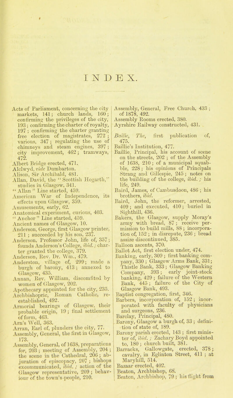 9 INDEX. Acts of Parliament, concerning the city markets, 141; church lands, 160; confirming the privileges of the city, 193; confirming the charter of royalty, 197 ; confirming the charter granting free election of magistrates, 272 ; various, 347; regulating the use of chimneys and steam engines, 397; city improvement, 462; tramways, 472. Albert Bridge erected, 471. Alclwyd, vide Dumbarton. Alison, Sir Archibald, 481. Allan, David, the “ Scottish Hogarth,” studies in Glasgow, 341. “ Allan ” Line started, 459. American War of Independence, its effects upon Glasgow, 359. Amusements, early, 62. Anatomical experiment, curious, 403. “ Anchor ” Line started, 459. Ancient names of Glasgow, 10. Anderson, George, first Glasgow printer, 211 ; succeeded by his son, 237. Anderson, Professor John, life of, 357; founds Anderson’s College, ibid.; char- ter granted the college, 379. Anderson, Ilev. Dr. Wm., 479. Anderston, village of, 299; made a burgh of barony, 413; annexed to Glasgow, 435. Annan, Lev. William, discomfited by women of Glasgow, 202. Apothecary appointed for the city, 235. Archbishopric, Roman Catholic, re- established, 492. Armorial bearings of Glasgow, their probable origin, 19; final settlement of form, 463. Arn’s Well, 363. Arran, Earl of, plunders the city, 77. Assembly, General, the first in Glasgow, 173. Assembly, General, of 1638, preparations for, 203 ; meeting of Assembly, 204 ; the scene in the Cathedral, 206; ab- juration of episcopacy, 207 ; bishops excommunicated, ibid. ; action of the Glasgow representative, 209 ; behav- iour of the town’s-people, 210. Assembly, General, Free Church, 433 ; of 1878, 492. Assembly Rooms erected, 380. Ayrshire Railway constructed, 431. Bailie, The, first publication of, 475. Baillie’s Institution, 477. Baillie, Principal, his account of scene on the streets, 202 ; of the Assembly of 1638, 210; of a municipal squab- ble, 228 ; his opinions of Principals Strang and Gillespie, 245; notes on the building of the college, ibid. ; his life, 249. Baird, James, of Cambusdoon, 4S6 ; his brothers, ibid. Baird, John, the reformer, arrested, 409; and executed, 410; buried in Sighthill, 436. Bakers, the Glasgow, supply Moray’s army with bread, 87; receive per- mission to build mills, 88 ; incorpora- tion of, 152 ; in disrepute, 236 ; bread assize discontinued, 3S5. Balloon ascents, 370. Ballot Act, first election under, 474. Banking, early, 309 ; first banking com- pany i 330 ; Glasgow Arms Bank, 331; Thistle Bank, 333; Glasgow Banking Company, 393; early joint-stock banking, 429 ; failure of the Western Bank, 445; failure of the City of Glasgow Bank, 493. Baptist congregation, first, 346. Barbers, incorporation of, 152; incor- porated with faculty of physicians and surgeons, 236. Barclay, Principal, 480. Barony, Glasgow a burgh of, 33 ; defini- tion of state of, 189. Barony parish erected, 143; first minis- ter of, ibid. ; Zachary Boyd appointed to, 180; church built, 381. Barracks, Gallowgate, erected, 378; cavalry, in Eglinton Street, 411 ; at Maryhill, 514. Bazaar erected, 402. Beaton, Archbishop, 68. Beaton, Archbishop, 79 ; his flight from