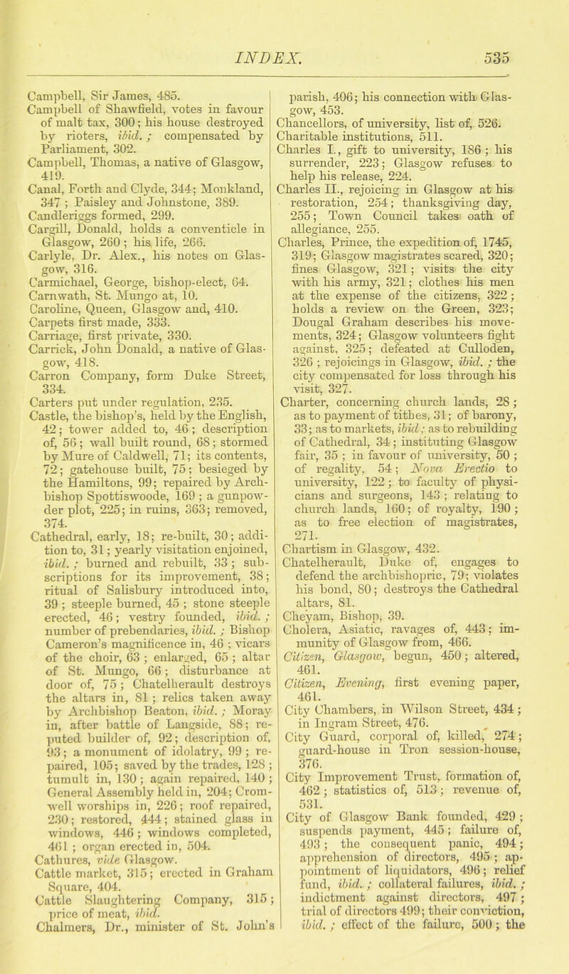 Campbell, Sir James, 4S5. Campbell of Shawfield, votes in favour of malt tax, 300; bis bouse destroyed, by rioters, ibid.; compensated by Parliament, 302. Campbell, Tbomas, a native of Glasgow, 419. Canal, Forth and Clyde, 344; Monkland, 347 ; Paisley and Johnstone, 389. Candleriggs formed, 299. Cargill, Donald, bolds a conventicle in Glasgow, 260 ; bis, life, 266. Carlyle, Dr. Alex., bis notes on Glas- gow, 316. Carmichael, George, bishop-elect, 64. Carnwatb, St. Mungo at, 10. Caroline, Queen, Glasgow and, 410. Carpets first made, 333. Carriage, first private, 330. Garrick, John Donald, a native of Glas- gow, 41S. Carron Company, form Duke Street, 334. Carters put under regulation, 235. Castle, the bishop’s, held by the English, 42; tower added to, 46; description of, 56; wall built round, 68; stormed by Mure of Caldwell, 71; its contents, 72; gatehouse built, 75; besieged by the Hamiltons, 99; repaired by Arch- bishop Spottiswoode, 169 ; a gunpow- der plot, 225; in ruins, 363; removed, 374. Cathedral, early, 18; re-built, 30; addi- tion to, 31; yearly visitation enjoined, ibid. ; burned and rebuilt, 33 ; sub- scriptions for its improvement, 38; ritual of Salisbury introduced into, 39 ; steeple burned, 45 ; stone steeple erected, 46; vestry founded, ibid.; number of prebendaries, ibid. ; Bishop Cameron’s magnificence in, 46 ; vicars of the choir, 63 ; enlarged, 65 ; altar of St. Mungo, 66; disturbance at door of, 75; Chatelherault destroys the altars in, 81 ; relics taken away by Ai'chbishop Beaton, ibid.; Moray in, after battle of Langside, S8; re- puted builder of, 92; description of, 93; a monument of idolatry, 99 ; re- paired, 105; saved by the trades, 128; tumult in, 130 ; again repaired, 140 ; General Assembly held in, 204; Crom- well worships in, 226; roof repaired, 230; restored, 444; stained glass in windows, 446; windows completed, 461 ; organ erected in, 504. Cathures, vide Glasgow. Cattle market, 315; erected in Graham Square, 404. Cattle Slaughtering Company, 315; price of meat, ibid. Chalmers, Dr., minister of St. John’s parish, 406; his connection with Glas- gow, 453. Chancellors, of university, list of, 526. Charitable institutions, 511. Charles I., gift to university, 186; his surrender, 223; Glasgow refuses to help his release, 224. Charles II., rejoicing in Glasgow at his restoration, 254; thanksgiving day, 255; Town Council takes oath of allegiance, 255. Charles, Prince, the expedition of, 1745, 319; Glasgow magistrates scared, 320; fines Glasgow, 321; visits the city with his army, 321; clothes his men at the expense of the citizens, 322; holds a review on the Green, 323; Dougal Graham describes his move- ments, 324; Glasgow volunteers fight against, 325; defeated at Culloden, 326 ; rejoicings in Glasgow, ibid. ; the city compensated for loss through his visit, 327. Charter, concerning church lands, 2S; as to payment of tithes, 31; of barony, 33; as to markets, ibid; as to rebuilding of Cathedral, 34 ; instituting Glasgow fair, 35 ; in favour of university, 50 ; of regality, 54; Nova Erectio to university, 122; to faculty of physi- cians and surgeons, 143 ; relating to church lands, 160; of royalty, 190; as to free election of magistrates, 271. Chartism in Glasgow, 432. Chatelherault, Duke of, engages to defend the archbishopric, 79; violates his bond, 80; destroys the Cathedral altars, 81. Cheyam, Bishop, 39. Cholera, Asiatic, ravages of, 443; im- munity of Glasgow from, 466. Citizen, Glasgow, begun, 450; altered, 461. Citizen, Evening, first evening paper, 461. City Chambers, in Wilson Street, 434; in Ingram Street, 476. City Guard, corporal of, killed, 274; guard-house in Tron session-house, 376. City Improvement Trust, formation of, 462 ; statistics of, 513; revenue of, 531. City of Glasgow Bank founded, 429 ; suspends payment, 445; failure of, 493; the consequent panic, 494; apprehension of directors, 495 ; ap- pointment of liquidators, 496; relief fund, ibid. ; collateral failures, ibid. ; indictment against directors, 497 ; trial of directors 499; their conviction, ibid. ; effect of the failuro, 500; the