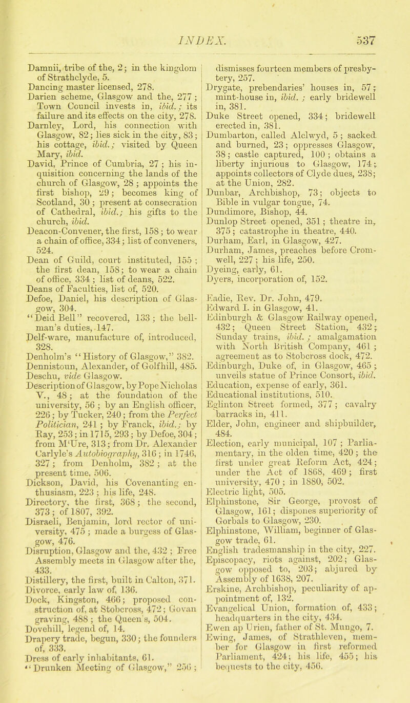 Damnii, tribe of the, 2; in the kingdom of Strathclyde, 5. Dancing master licensed, 27S. Darien scheme, Glasgow and the, 277; Town Council invests in, ibid.; its failure audits effects on the city, 278. Damley, Lord, his connection with Glasgow, 82; lies sick in the city, 83; his cottage, ibid.; visited by Queen Mary, ibid. David, Prince of Cumbria, 27 ; his in- quisition concerning the lands of the church of Glasgow, 28 ; appoints the first bishop, 29; becomes king of Scotland, 30 ; present at consecration of Cathedral, ibid.; his gifts to the church, ibid. Deacon-Convener, the first, 158; to wear a chain of office, 334; list of conveners, 524. Dean of Guild, court instituted, 155 ; the first dean, 158; to wear a chain of office, 334 ; list of deans, 522. Deans of Faculties, list of, 520. Defoe, Daniel, his description of Glas- gow, 304. “DeiclBell” recovered, 133; the bell- man’s duties, 147. Delf-ware, manufacture of, introduced, 328. Denholm’s “History of Glasgow,” 382. Dennistoun, Alexander, of Golfhill, 485. Deschtt, vide Glasgow. Description of Glasgow, by Pope Nicholas V., 48; at the foundation of the university, 56 ; by an English officer, 226 ; by Tucker, 240; from the Perfect Politician, 241 ; by Franck, ibid.; by Pay, 253 ; in 1715, 293 ; by Defoe, 304; from M'Ure, 313; from Dr. Alexander Carlyle’s Autobiography, 316; in 1746, 327; from Denholm, 382; at the present time, 506. Dickson, David, his Covenanting en- thusiasm, 223 ; his life, 248. Directory, the first, 368; the second, 373 ; of 1807, 392. Disraeli, Benjamin, lord rector of uni- versity, 475 ; made a burgess of Glas- gow, 476. Disruption, Glasgow and the, 432 ; Free Assembly meets in Glasgow after the, 433. Distillery, the first, built in C'alton, 371. Divorce, early law of, 136. Dock, Kingston, 466; proposed con- struction of, at Stobcross, 472; Govan graving, 488 ; the Queen's, 504. Dovehill, legend of, 14. Drapery trade, begun, 330; the founders of, 333. Dress of early inhabitants, 61. “Drunken Meeting of Glasgow,” 256; dismisses fourteen members of presby- tery, 257. Drygate, prebendaries’ houses in, 57; mint-house in, ibid. ; early bridewell in, 381. Duke Street opened, 334; bridewell erected in, 381. Dumbarton, called Alclwyd, 5 ; sacked, and burned, 23; oppresses Glasgow, 38; castle captured, 100; obtains a liberty injurious to Glasgow, 174; appoints collectors of Clyde dues, 238; at the Union, 282. Dunbar, Archbishop, 73; objects to Bible in vulgar tongue, 74. Dundimore, Bishop, 44. Dunlop Street opened, 351; theatre in, 375 ; catastrophe in theatre, 440. Durham, Earl, in Glasgow, 427. Durham, James, preaches before Crom- well, 227 ; his life, 250. Dyeing, early, 61. Dyers, incorporation of, 152. Eadie, Bev. Dr. John, 479. Edward I. in Glasgow, 41. Edinburgh & Glasgow Bailway opened, 432; Queen Street Station, 432; Sunday trains, ibid.; amalgamation with North British Company, 461 ; agreement as to Stobcross dock, 472. Edinburgh, Duke of, in Glasgow, 465; unveils statue of Prince Consort, ibid. Education, expense of early, 361. Educational institutions, 510. Eglinton Street formed, 377; cavalry barracks in, 411. Elder, John, engineer and shipbuilder, 484. Election, early municipal, 107 ; Parlia- mentary, in the olden time, 420 ; the first under great Beform Act, 424; under the Act of 1868, 469; first university, 470; in 1S80, 502. Electric light, 505. Elphiustone, Sir George, provost of Glasgow, 161; dispones superiority of Gorbals to Glasgow, 230. Elphinstone, William, beginner of Glas- gow trade, 61. English tradesmanship in the city, 227. Episcopacy, riots against, 202; Glas- gow opposed to, 203; abjured by Assembly of 1638, 207. Erskiue, Archbishop, peculiarity of ap- pointment of, 132. Evangelical Union, formation of, 433; headquarters in the city, 434. Ewen ap Urien, father of St. Mungo, 7. Ewing, James, of Strathleven, mem- ber for Glasgow in first reformed Parliament, 424; his life, 455; his bequests to the city, 456.