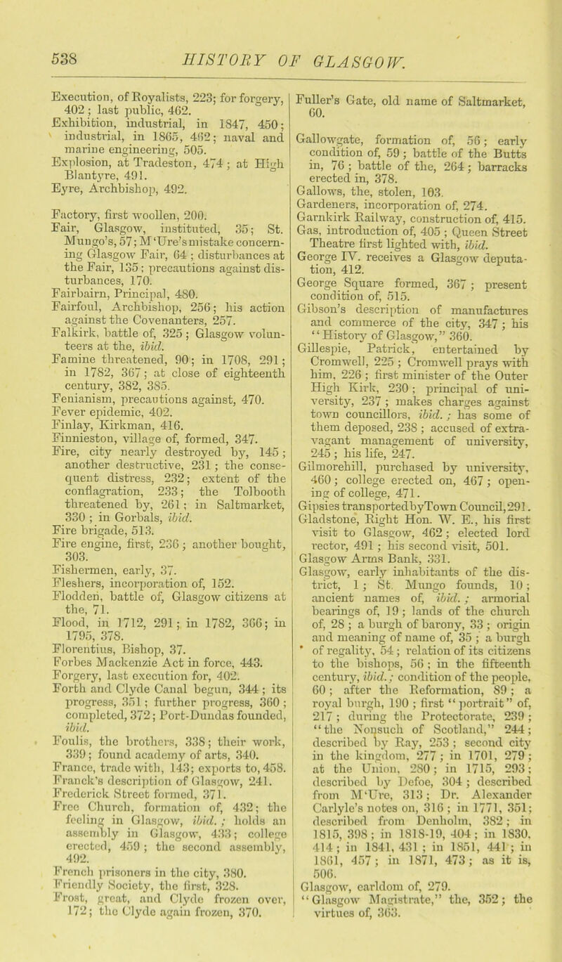 Execution, ofKoyalists, 223; for forgery, 402 ; last public, 462. Exhibition, industrial, in 1847, 450; industrial, in 1865, 462; naval and marine engineering, 505. Explosion, at Tradeston, 474; at HMi BI an tyre, 491. Eyre, Archbishop, 492. Factory, first woollen, 200. Fair, Glasgow, instituted, 35; St. Mungo’s, 57; M'Ure’s mistake concern- ing Glasgow Fair, 64 ; disturbances at the Fair, 135; precautions against dis- turbances, 170. Fairbairn, Principal, 480. Fairfoul, Archbishop, 256; his action against the Covenanters, 257. Falkirk, battle of, 325 ; Glasgow volun- teers at the, ibid. Famine threatened, 90; in 1708, 291; in 1782, 367; at close of eighteenth century, 382, 385. Fenianism, precautions against, 470. Fever epidemic, 402. Finlay, Kirkman, 416. Finnieston, village of, formed, 347. Fire, city nearly destroyed by, 145; another destructive, 231; the conse- quent distress, 232; extent of the conflagration, 233; the Tolbooth threatened by, 261; in Saltmarket, 330 ; in Gorbals, ibid. Fire brigade, 513. Fire engine, first, 236 ; another bought, 303. Fishermen, early, 37. Flesliers, incorporation of, 152. Flodderi, battle of, Glasgow citizens at the, 71. Flood, in 1712, 291; in 1782, 306; in 1795, 378. Florentius, Bishop, 37. Forbes Mackenzie Act in force, 443. Forgery, last execution for, 402. Forth and Clyde Canal begun, 344 ; its progress, 351; further progress, 360 ; completed, 372; Port-Dundas founded, ibid. Foulis, the brothers, 33S; their work, 339; found academy of arts, 340. Franco, trade with, 143; exports to, 458. Franck’s description of Glasgow, 241. Frederick Street formed, 371. Free Church, formation of, 432; the feci in n; in Glasgow, ibid.; holds an assembly in Glasgow, 433; college erected, 459; the second assembly, 492. French prisoners in the city, 380. Friendly Society, the first, 328. Frost, great, and Clyde frozen over, 172; the Clyde again frozen, 370. Fuller’s Gate, old name of Saltmarket, 60. Gallowgate, formation of, 56; early condition of, 59; battle of the Butts in, 76 ; battle of the, 264; barracks erected in, 378. Gallows, the, stolen, 103. Gardeners, incorporation of, 274. Garnkirk Railway, construction of, 415. Gas, introduction of, 405 ; Queen Street Theatre first lighted with, ibid. George IY. receives a Glasgow deputa- tion, 412. George Square formed, 367 ; present condition of, 515. Gibson’s description of manufactures and commerce of the city, 347 ; his “History of Glasgow,” 360. Gillespie, Patrick, entertained by Cromwell, 225 ; Cromwell prays with him, 226 ; first minister of the Outer High Kirk, 230; principal of uni- versity, 237 ; makes charges against town councillors, ibid. ; has some of them deposed, 23S ; accused of extra- vagant management of university, 245 ; his life, 247. Gilmorehill, purchased by university, 460 ; college erected on, 467 ; open- ing of college, 471. Gipsies transportedbyTown Council,291. Gladstone, Right Hon. W. E., his first visit to Glasgow, 462; elected lord vector, 491; his second visit, 501. Glasgow Arms Bank, 331. Glasgow, early inhabitants of the dis- trict, 1; St. Mungo founds, 10; ancient names of, ibid.; armorial bearings of, 19; lands of the church of, 2S ; a burgh of barony, 33 ; origin and meaning of name of, 35 ; a burgh ' of regality, 54; relation of its citizens to the bishops, 56 ; in the fifteenth century, ibid.; condition of the people, 60; after the Reformation, S9; a royal burgh, 190 ; first “ portrait ” of, 217 ; during the Protectorate, 239 ; “the Nonsuch of Scotland,” 244; described Dy Ray, 253; second city in the kingdom, 277; in 1701, 279; at the Union, 280; in 1715, 293; described by Defoe, 304 ; described from M’Cre, 313; Dr. Alexander Carlyle’s notes on, 316 ; in 1771, 351; described from Denholm, 382; in 1815, 398; in 1818-19, 404; in 1830. 414; in 1841,431; in 1851, 441; in 1861, 457; in 1871, 473; as it is, 506. Glasgow, earldom of, 279. “Glasgow Magistrate,” the, 352; the virtues of, 363.