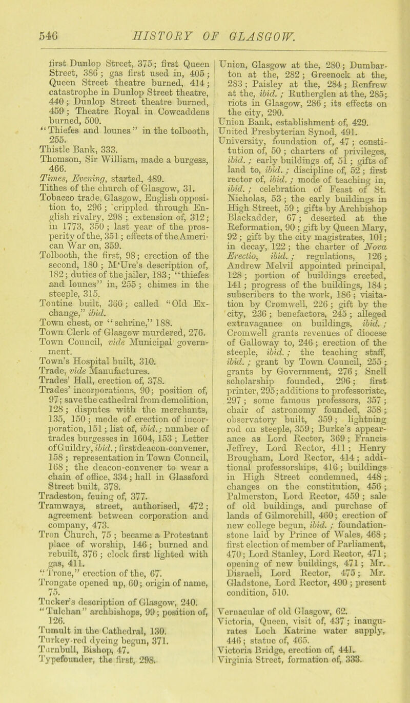 iirst Dunlop Street, 375; first Queen Street, 38G; gas first used in, 405; Queen Street theatre burned, 414; catastrophe in Dunlop Street theatre, 440; Dunlop Street theatre burned, 459; Theatre Eoyal in Cowcaddens burned, 500. “ Thiefes and lounes” in the tolbooth, 255. Thistle Bank, 333. Thomson, Sir William, made a burgess, 466. Times, Evening, started, 489. Tithes of the church of Glasgow, 31. Tobacco trade, Glasgow, English opposi- tion to, 296 ; 'crippled through En- glish rivalry, 29S ; extension of, 312; in 1773, 350; last year of the pros- perity of the, 351; effects of the Ameri- can War on, 359. Tolbooth, the first, 98; erection of the second, 180; M‘Ure’s description of, 182; duties of the jailer, 183; “thiefes and lounes” in, 255; chimes in the steeple, 315, Tontine built, 366; called “Old Ex- change,” ibid. Town chest, or “sehrine,” 188. Town Clerk of Glasgow murdered, 276. Town Council, vide Municipal govern- ment. Town’s Hospital built, 310. Trade, vide Manufactures. Trades’ Hall, erection of, 37S. Trades’ incorporations, 90; position of, 97; save the cathedral from demolition, 128; disputes with the merchants, 135, 150 ; mode of erection of incor- poration, 151; list of, ibid.; number of trades burgesses in 1604, 153 ; Letter of Guildry, ibid.; first deacon-convener, 158 ; representation in Town Council, 168 ; the deacou-convener to wear a chain of office, 334; hall in Glassford Street built, 378. Tradeston, feuing of, 377. Tramways, street, authorised, 472; agreement between corporation and company, 473. Tron Church, 75 ; became a Protestant place of worship, 146; burned and rebuilt, 376 ; clock first lighted with gas, 411. “Trone,” erection of the, 67. Trongate opened up, 60; origin of name, l a. Tucker’s description of Glasgow, 240. “Tulchan” archbishops, 99; position of, 126. Tumult in the Cathedral, 130. Turkey-red dyeing begun, 371. Turnbull, Bishop, 47. 'Typefounder, the first, 298. j Union, Glasgow at the, 280; Dumbar- ton at the, 282; Greenock at the, 283 ; Paisley at the, 284; Renfrew at the, ibid. ; Eutherglen at the, 285; riots in Glasgow, 286; its effects on the city, 290. Union Bank, establishment of, 429. United Presbyterian Synod, 491. University, foundation of, 47; consti- tution of, 50 ; charters of privileges, ibid. ; early buildings of, 51; gifts of land to, ibid. ; discipline of, 52 ; first rector of, ibid. ; mode of teaching in, ibid.; celebration of Feast of St. Nicholas, 53; the early buildings in High Street, 59 ; gifts by Archbishop Blackadder, 67; deserted at the Reformation, 90 ; gift by Queen Mary, 92 ; gift by the city magistrates, 101; in decay, 122; the charter of Nova Erectio, ibid.; regulations, 126; Andrew Melvil appointed principal, 128; portion of buildings erected, 141; progress of the buildings, 184 ; subscribers to the work, 186 ; visita- tion by Cromwell, 226; gift by the city, 236; benefactors, 245; alleged extravagance on buildings, ibid.; Cromwell grants revenues of diocese of Galloway to, 246; erection of the steeple, ibid.; the teaching staff, ibid. ; grant by Town Council, 255 ; grants by Government, 276; Snell scholarship founded, 296; first printer, 295; additions to professoriate, 297; some famous professors, 357; chair of astronomy founded, 358; observatory built, 359; lightning rod on steeple, 359; Burke’s appear- ance as Lord Rector, 369; Francis Jeffrey, Lord Rector, 411; Henry Brougham, Lord Rector, 414; addi- tional professorships, 416 ; buildings in High Street condemned, 448; changes on the constitution, 456; Palmerston, Lord Rector, 459; sale of old buildings, and purchase of lands of Gilmorehill, 460; erection of new college begun, ibid. ; foundation- stone laid by Prince of Wales, 468 ; first election of member of Parliament, 470; Lord Stanley, Lord Rector-, 471; opening of new buildings, 471; Mr. Disraeli, Lord Rector, 475; Mr. Gladstone, Lord Rector, 490 ; present condition, 510. Vernacular of old Glasgow, 62. Victoria, Queen, visit of, 437; inaugu- rates Loch Katrine water supply, 446; statue of, 465. Victoria Bridge, erection of, 441. Virginia Street, formation of, 333.