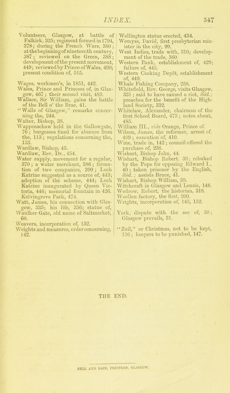 Volunteers, Glasgow, at battle of Falkirk, 325; regiment formed in 1794, 378; during the French Wars, 380; at the beginning of nineteenth centur y, 3S7; reviewed on the Green, 388; development of the present movement, 449; reviewedby Prince of Wales, 490; present condition of, 515. Wages, workmen’s, in 1851, 442. Wales, Prince and Princess of, in Glas- gow, 467 ; their second visit, 489. Wallace, Sir William, gains the battle of the Bell o’ the Brae, 41. “Walls of Glasgow,” remarks concer- ning the, 244. Walter, Bishop, 38. Wappenschaw held in the Gallowgate, 76 ; burgesses lined for absence from the, 113; regulations concerning the, 133. Wardlaw, Bishop, 45. Wardlaw, Bev. Dr., 454. Water supply, movement for a regular, 370 ; a water merchant, 386 ; forma- tion of two companies, 390; Loch Katrine suggested as a source of, 443; adoption of the scheme, 444; Loch Katrine inaugurated by Queen Vic- toria, 446; memorial fountain in 426. Kelvingrove Park, 474. Watt, James, his connection with Glas- gow, 335; his life, 356; statue of, Waulker Gate, old name of Saltmarket, 60. Weavers, incorporation of, 152. Weights and measures, order concerning, 142. I Wellington statue erected, 434. Wemyss, David, first presbyterian min- ister in the city, 99. West Indies, trade with, 310; develop- ment of the trade, 360. Western Bank, establishment of, 429; failure of, 445. Western Cooking Dep6t, establishment of, 449. Whale Fishing Company, 258. Whitefield, Bev. George, visits Glasgow, 331; said to have caused a riot, ibid.; preaches for the benefit of the High- land Society, 332. Whitelaw, Alexander, chairman of the first School Board, 475 ; notes about, 485. William III., vide Orange, Prince of. Wilson, J ames, the reformer, arrest of, 409 ; execution of, 410. Wine, trade in, 142 ; council offered the purchase of, 236. Wishart, Bishop John, 44. Wishart, Bishop Bobert, 39; rebuked by the Pope for opposing Edward I., 40; taken prisoner by the English, ibid. ; assists Bruce, 41. Wishart, Bishop William, 39. Witchcraft in Glasgow and Lenzie, 14S. Wodrow, Bobert, the historian, 318. Woollen factory, the first, 200. Wrights, incorporation of, 145, 152. York, dispute with the see of, 30; Glasgow prevails, 31. “Zuil,” or Christmas, not to be kept, 136 ; keepers to b,e punished, 147. THE END. BELL AND BAIN, PRINTERS, GLASGOW.