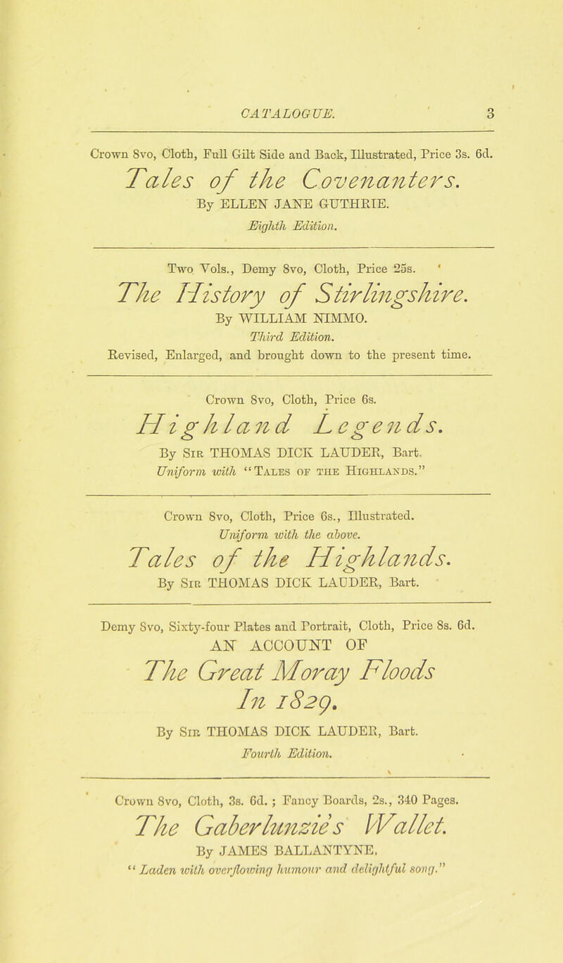 Crown Svo, Cloth, Full Gilt Side and Back, Illustrated, Price 3s. 6d. Tales of the Covenanters. By ELLEN JANE GUTHRIE. Eighth Edition. Two Vols., Demy 8vo, Cloth, Price 25s. ' The History of Stirlingshire. By WILLIAM NIMMO. Third Edition. Revised, Enlarged, and brought down to the present time. Crown Svo, Cloth, Price 6s. Highland Legends. By Sir THOMAS DICK LAUDER, Bart, Uniform with “Tales of the Highlands.” Crown Svo, Cloth, Price 6s., Illustrated. Uniform ivith the above. Tales of the Highlands. By Sir THOMAS DICK LADDER, Bart. Demy Svo, Sixty-four Plates and Portrait, Cloth, Price Ss. 6d. AN ACCOUNT OF The Great Moray Floods In 1829. By Sir. THOMAS DICK LAUDER, Bart. Fourth Edition. Crown Svo, Cloth, 3s. 6d. ; Fancy Boards, 2s., 340 Pages. The Gaberlunzies Wallot. By JAMES BALLANTYNE, “ Laden with overflowing humour and delightful song.”