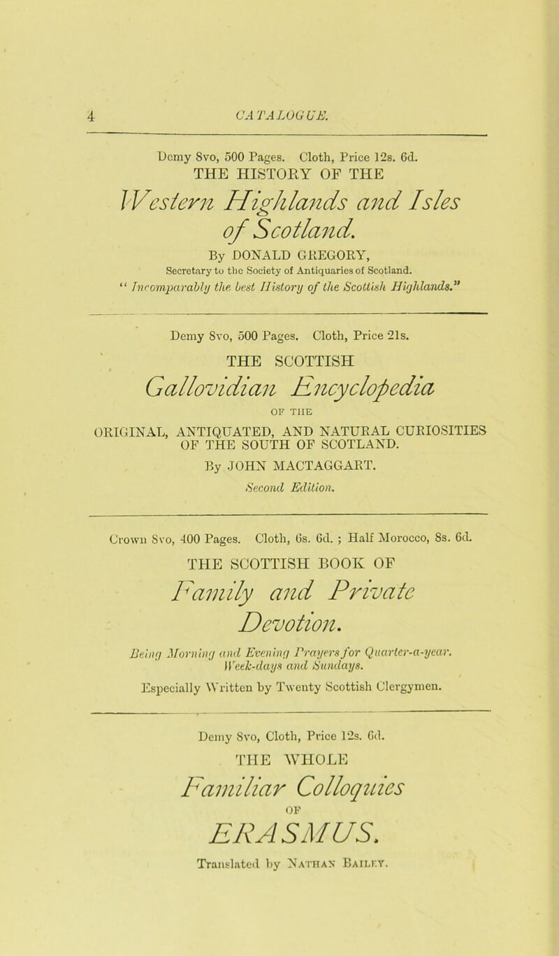 Demy Svo, 500 Pages. Cloth, Price 12s. 6d. THE HISTORY OF THE Western Highlands and Isles of Scotland. By DONALD GREGORY, Secretary to tire Society of Antiquaries of Scotland. “ Incomparably the best History of the Scottish Highlands.” Demy Svo, 500 Pages. Cloth, Price 21s. THE SCOTTISH Gallovidian Encyclopedia OF THE ORIGINAL, ANTIQUATED, AND NATURAL CURIOSITIES OF THE SOUTH OF SCOTLAND. By JOHN MACTAGGART. Second Edition. Crown Svo, 400 Pages. Cloth, (3s. 6d. ; Half Morocco, Ss. 6tL THE SCOTTISH BOOK OF Family and Private Devotion. Being Morning and Evening Prayers for Quarter-a-year. I Yeek-days and Sundays. Especially Written by Twenty Scottish Clergymen. Demy Svo, Cloth, Price 12s. Od. THE WHOLE Familiar Colloquies OF ERASMUS. Translated by Nathan Bailey.