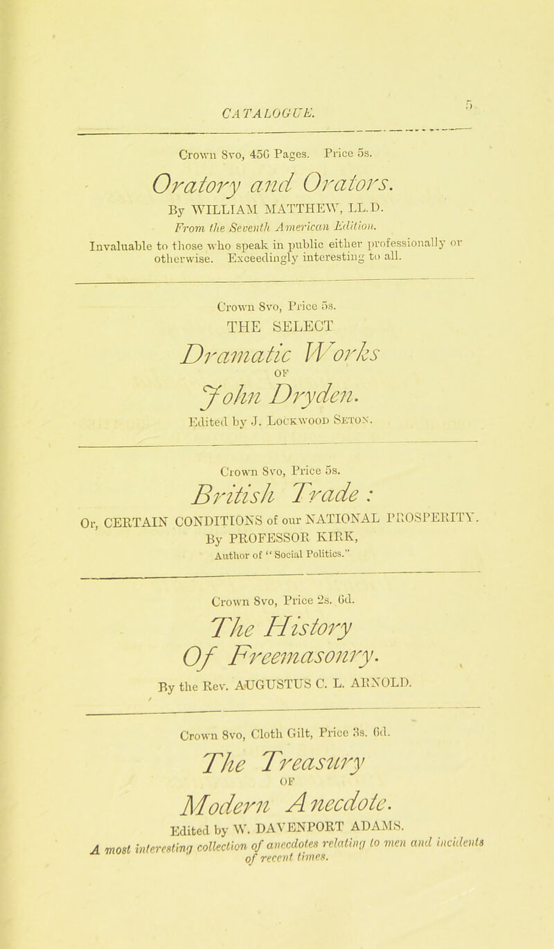 Crown Svo, 45G Pages. Price 5s. Oratory and Orators. By WILLIAM MATTHEW, LL.D. From the Seventh American Edition. Invaluable to those who speak in public either professionally or otherwise. Exceedingly interesting to all. Crown Svo, Price 5s. THE SELECT Dramatic Works OF John Dry den. Edited by J. Lockwood Setox. Crown Svo, Price 5s. British Trade : Or, CERTAIN CONDITIONS of our NATIONAL PROSPERITY. By PROFESSOR KIRK, Author of “Social Politics.” Crown Svo, Price 2s. Gd. The History Of Freemasonry. P,y the Rev. AUGUSTUS C. L. ARNOLD. Crown Svo, Cloth Gilt, Price 3s. Gd. The Treasury OF Modern A necdote. Edited by W. DAVENPORT ADAMS. A most interesting collection of anecdotes relating to men and incidents of recent times.