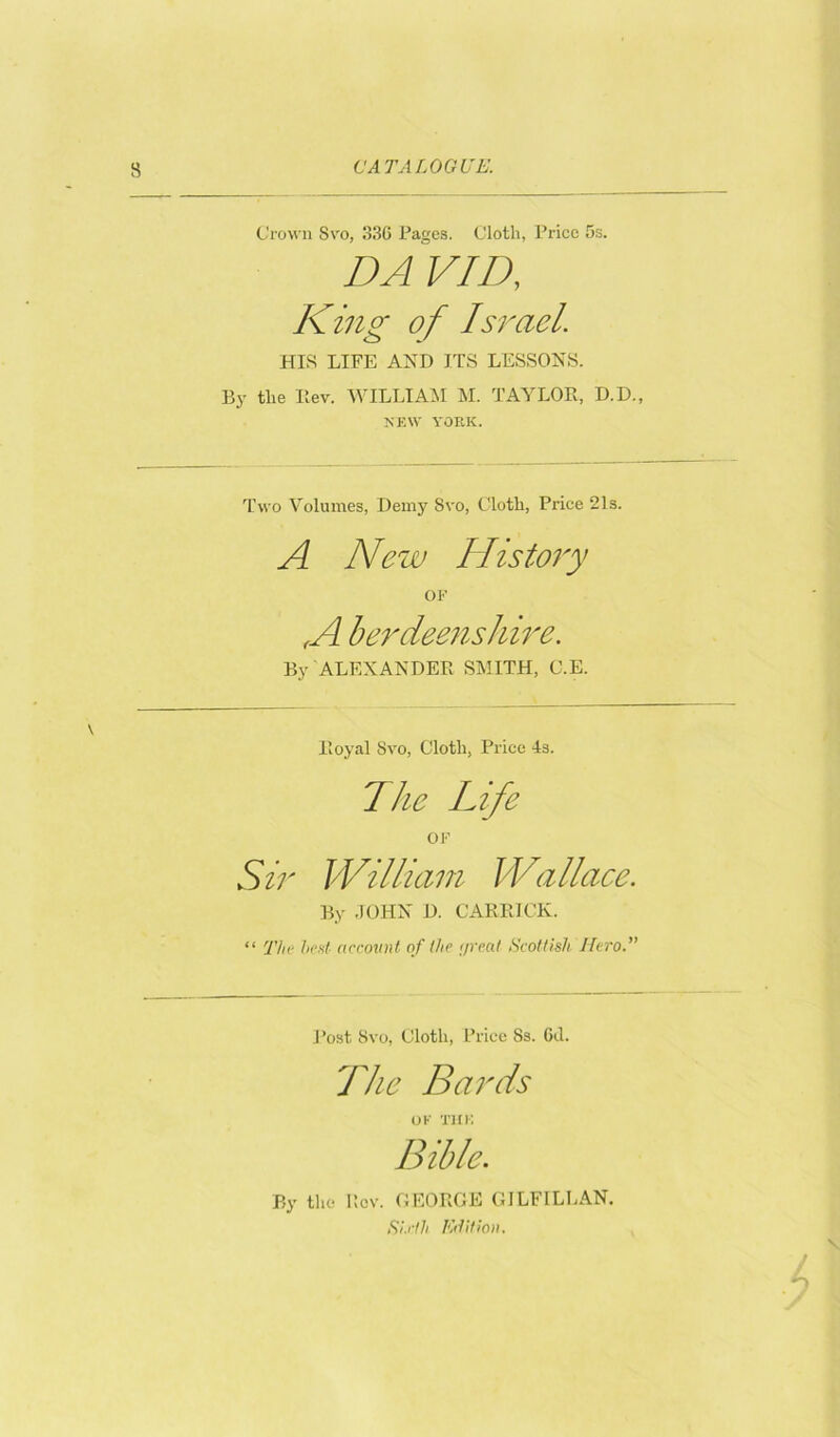 Crown Svo, 33G Pages. Cloth, Price 5s. DAVID, King of Israel. HIS LIFE AND ITS LESSONS. By the Ilev. WILLIAM M. TAYLOR, D.D., NEW YORK. Two Volumes, Demy Svo, Cloth, Price 21s. A New History OK A berdeenshire. By ALEXANDER SMITH, C.E. Royal Svo, Cloth, Price 4s. The Life OF Sir William Wallace. By JOHN D. CARRICK. “ The bed account of (he c/reat Scottish Hero.” Post Svo, Cloth, Price Ss. Gil. The Bards OF THE Bible. By the Rev. GEORGE GILF1LLAN. Sixth Edition.