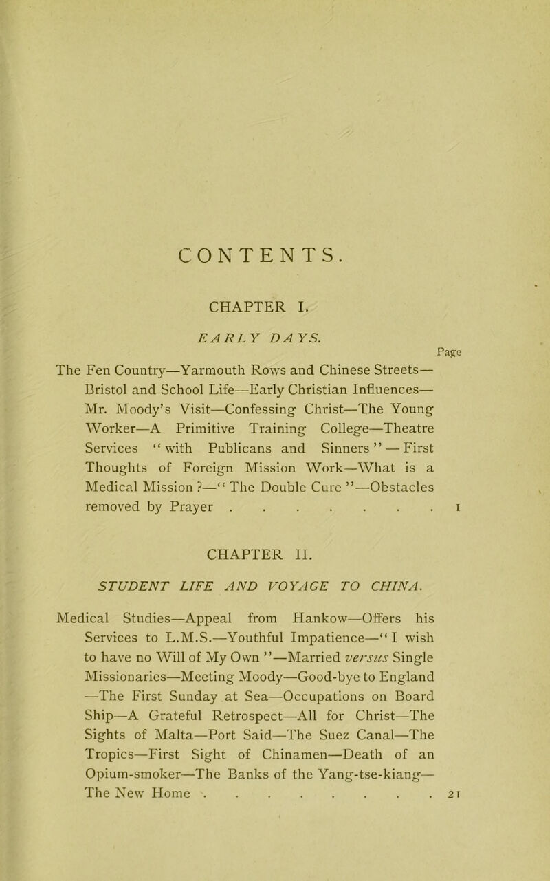 CONTENTS. CHAPTER I. EARLY DA YS. Page The Fen Country—Yarmouth Rows and Chinese Streets— Bristol and School Life—-Early Christian Influences— Mr. Moody’s Visit—Confessing Christ—The Young Worker—A Primitive Training College—Theatre Services “with Publicans and Sinners ” —First Thoughts of Foreign Mission Work—What is a Medical Mission ?—“ The Double Cure ”—Obstacles removed by Prayer ....... i CHAPTER II. STUDENT LIFE AND VOYAGE TO CHINA. Medical Studies—Appeal from Hankow—Offers his Services to L.M.S.—Youthful Impatience—“I wish to have no Will of My Own ”—Married versus Single Missionaries—Meeting Moody—Good-bye to England —The First Sunday at Sea—Occupations on Board Ship—A Grateful Retrospect—All for Christ—The Sights of Malta—Port Said—The Suez Canal—The Tropics—First Sight of Chinamen—Death of an Opium-smoker—The Banks of the Yang-tse-kiang— The New Home .