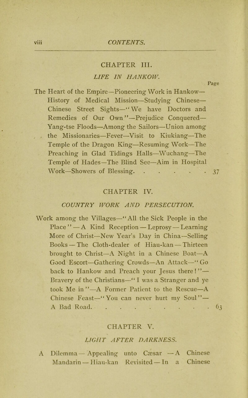 CHAPTER III. LIFE IN HANKOW. Page The Heart of the Empire—Pioneering Work in Hankow— History of Medical Mission—Studying Chinese— Chinese Street Sights—“We have Doctors and Remedies of Our Own’’—Prejudice Conquered— Yang-tse Floods—Among the Sailors—-Union among the Missionaries—Fever—Visit to Kiukiang—The Temple of the Dragon King—Resuming Work—The Preaching in Glad Tidings Halls—Wuchang—The Temple of Hades—The Blind See—Aim in Hospital Work—Showers of Blessing. . . . . -37 CHAPTER IV. COUNTRY WORK AND PERSECUTION. Work among the Villages—“All the Sick People in the Place ’ ’ — A Kind Reception — Leprosy — Learning More of Christ—New Year’s Day in China—Selling Books —The Cloth-dealer of Hiau-kan — Thirteen brought to Christ—A Night in a Chinese Boat—A Good Escort—Gathering Crowds—An Attack—“ Go back to Hankow and Preach your Jesus there! ”— Bravery of the Christians—“ I was a Stranger and ye took Me in”—A Former Patient to the Rescue—A Chinese Feast—“You can never hurt my Soul”— A Bad Road 63 CHAPTER V. LIGHT AFTER DARKNESS. A Dilemma—Appealing unto Cmsar —A Chinese Mandarin — Hiau-kan Revisited — In a Chinese