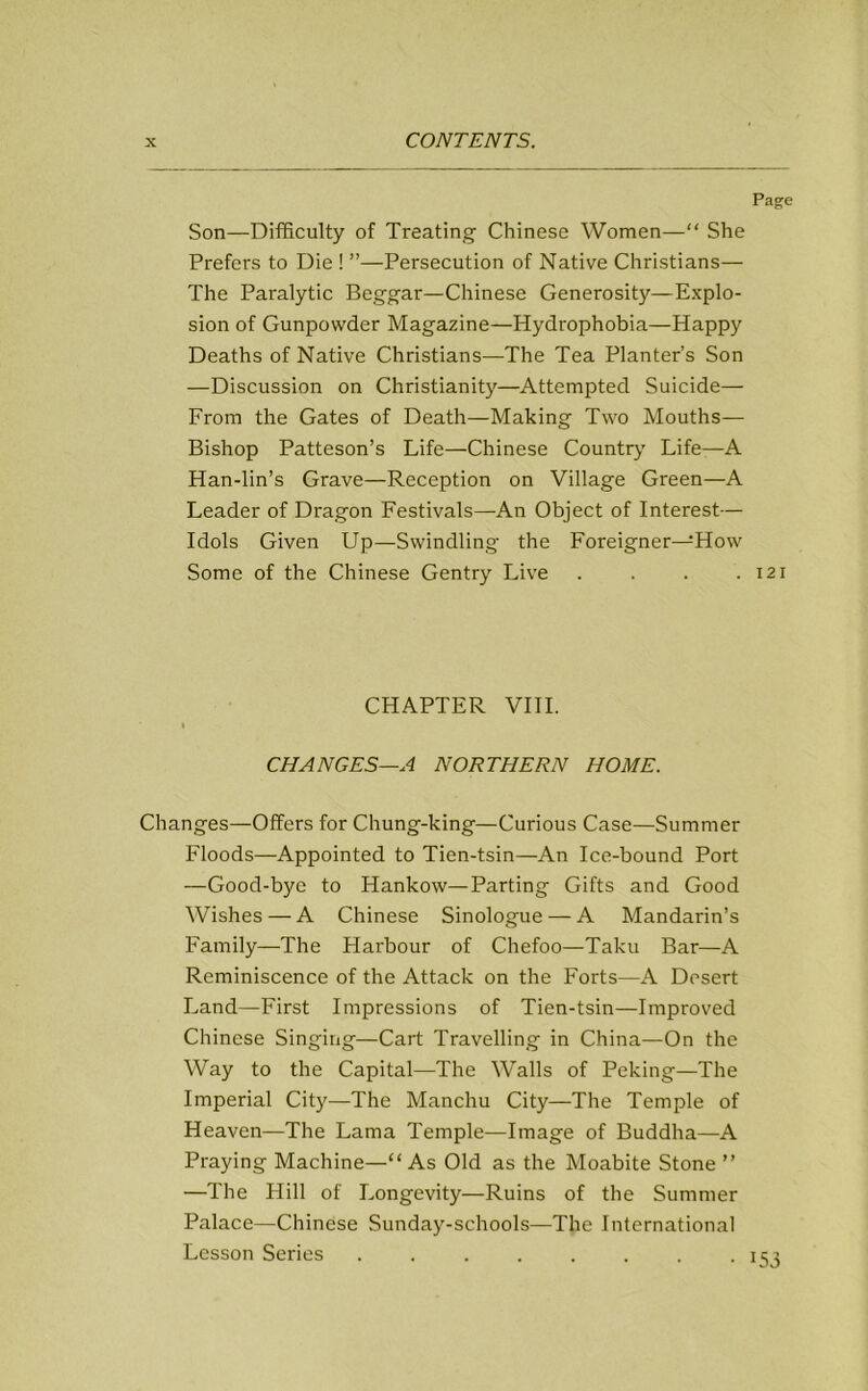 Page Son—Difficulty of Treating Chinese Women—“ She Prefers to Die ! ”—Persecution of Native Christians— The Paralytic Beggar—Chinese Generosity—Explo- sion of Gunpowder Magazine—Hydrophobia—Happy Deaths of Native Christians—The Tea Planter’s Son —Discussion on Christianity—Attempted Suicide— From the Gates of Death—Making Two Mouths— Bishop Patteson’s Life—Chinese Country Life—A Han-lin’s Grave—Reception on Village Green—A Leader of Dragon Festivals—An Object of Interest— Idols Given Up—Swindling the Foreigner—How Some of the Chinese Gentry Live . . . .121 CHAPTER VIII. I CHANGES—A NORTHERN HOME. Changes—Offers for Chung-king—Curious Case—Summer Floods—Appointed to Tien-tsin—An Ice-bound Port —Good-bye to Hankow—Parting Gifts and Good Wishes — A Chinese Sinologue — A Mandarin’s Family—The Harbour of Chefoo—Taku Bar—A Reminiscence of the Attack on the Forts—A Desert Land—First Impressions of Tien-tsin—Improved Chinese Singing—Cart Travelling in China—On the Way to the Capital—The Walls of Peking—The Imperial City—The Manchu City—The Temple of Heaven—The Lama Temple—Image of Buddha—A Praying Machine—“ As Old as the Moabite Stone ” —The Hill of Longevity—Ruins of the Summer Palace—Chinese Sunday-schools—The International Lesson Series ........ 153