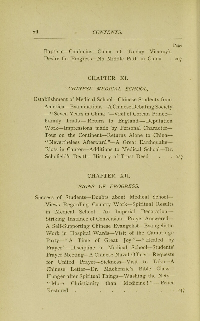 Page Baptism—Confucius—China of To-day—Viceroy's Desire for Progress—No Middle Path in China . 207 CHAPTER XI. CHINESE MEDICAL SCHOOL. Establishment of Medical School—Chinese Students from America—Examinations—A Chinese Debating Society —“ Seven Years in China”—Visit of Corean Prince— Family Trials — Return to England — Deputation Work—Impressions made by Personal Character- Tour on the Continent—Returns Alone to China— “Nevertheless Afterward”—A Great Earthquake- Riots in Canton—Additions to Medical School—Dr. Schofield’s Death—History of Trust Deed . . 227 CHAPTER XII. SIGNS OF PROGRESS. Success of Students—Doubts about Medical School- Views Regarding Country Work—Spiritual Results in Medical School — An Imperial Decoration — Striking Instance of Conversion—Prayer Answered— A Self-Supporting Chinese Evangelist—Evangelistic Work in Hospital Wards—Visit of the Cambridge Party—“A Time of Great Joy”—“Healed by Prayer”—Discipline in Medical School—Students’ Prayer Meeting—A Chinese Naval Officer—Requests for United Prayer—Sickness—Visit to Taku—A Chinese Letter—Dr. Mackenzie’s Bible Class— Hunger after Spiritual Things—Washing the Nets— “More Christianity than Medicine!” —Peace Restored ......... 247