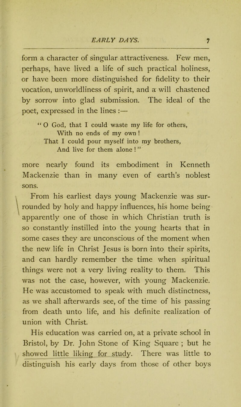 form a character of singular attractiveness. Few men, perhaps, have lived a life of such practical holiness, or have been more distinguished for fidelity to their vocation, unworldliness of spirit, and a will chastened by sorrow into glad submission. The ideal of the poet, expressed in the lines :— “ 0 God, that I could waste my life for others, With no ends of my own ! That I could pour myself into my brothers, And live for them alone ! ” more nearly found its embodiment in Kenneth Mackenzie than in many even of earth’s noblest sons. From his earliest days young Mackenzie was sur- rounded by holy and happy influences, his home being apparently one of those in which Christian truth is so constantly instilled into the young hearts that in some cases they are unconscious of the moment when the new life in Christ Jesus is born into their spirits, and can hardly remember the time when spiritual things were not a very living reality to them. This was not the case, however, with young Mackenzie. He was accustomed to speak with much distinctness, as we shall afterwards see, of the time of his passing from death unto life, and his definite realization of union with Christ. His education was carried on, at a private school in Bristol, by Dr. John Stone of King Square ; but he showed little liking for study. There was little to distinguish his early days from those of other boys