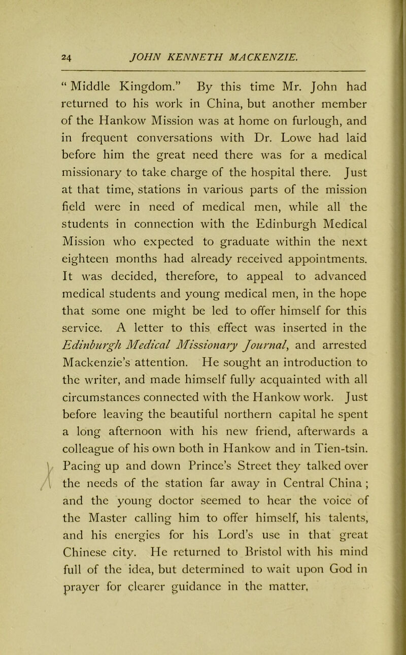 “ Middle Kingdom.” By this time Mr. John had returned to his work in China, but another member of the Hankow Mission was at home on furlough, and in frequent conversations with Dr. Lowe had laid before him the great need there was for a medical missionary to take charge of the hospital there. Just at that time, stations in various parts of the mission field were in need of medical men, while all the students in connection with the Edinburgh Medical Mission who expected to graduate within the next eighteen months had already received appointments. It was decided, therefore, to appeal to advanced medical students and young medical men, in the hope that some one might be led to offer himself for this service. A letter to this effect was inserted in the Edinburgh Medical Missionary Journal, and arrested Mackenzie’s attention. He sought an introduction to the writer, and made himself fully acquainted with all circumstances connected with the Hankow work. Just before leaving the beautiful northern capital he spent a long afternoon with his new friend, afterwards a colleague of his own both in Hankow and in Tien-tsin. Pacing up and down Prince’s Street they talked over the needs of the station far away in Central China ; and the young doctor seemed to hear the voice of the Master calling him to offer himself, his talents, and his energies for his Lord’s use in that great Chinese city. He returned to Bristol with his mind full of the idea, but determined to wait upon God in prayer for clearer guidance in the matter,