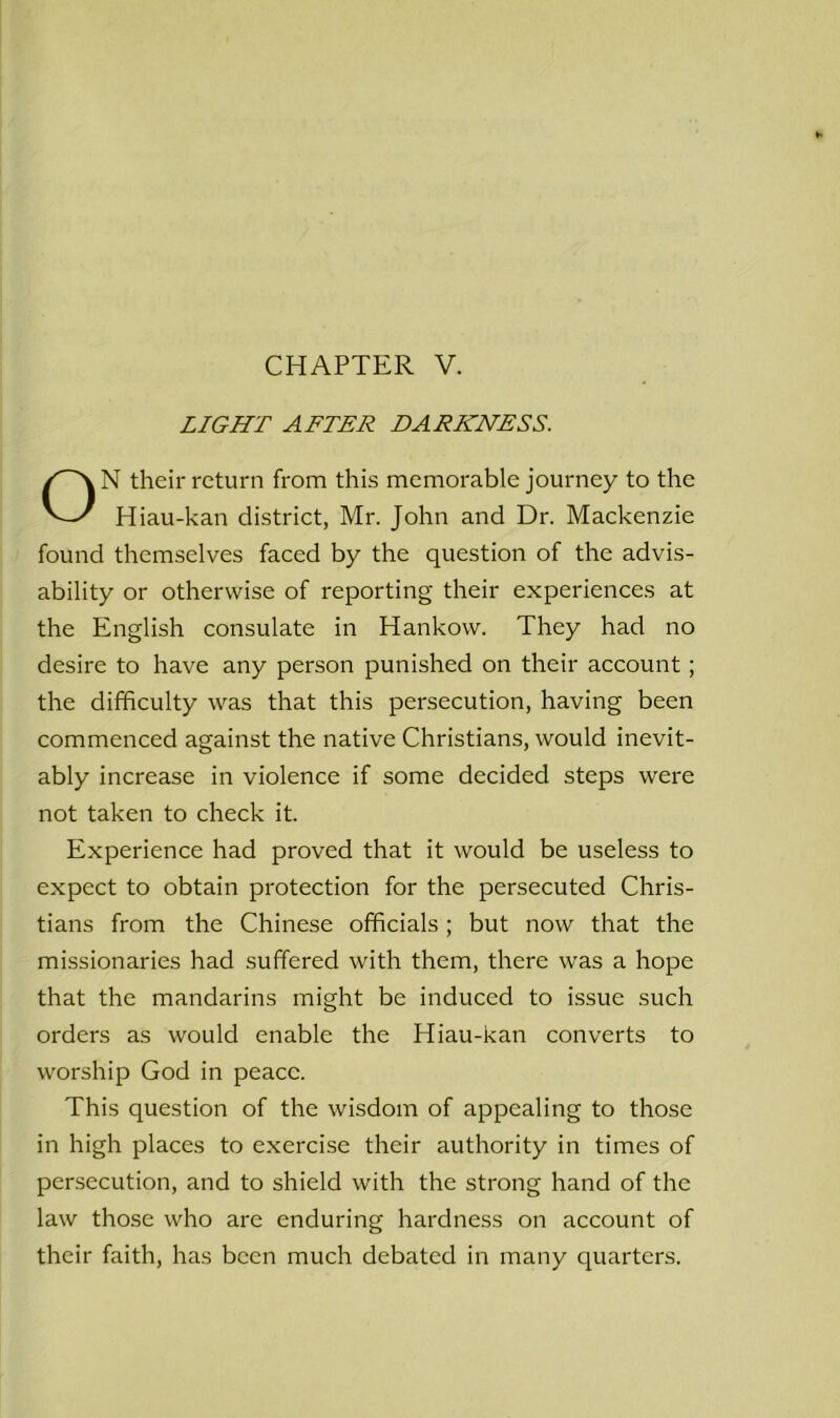 LIGHT AFTER DARKNESS. N their return from this memorable journey to the Hiau-kan district, Mr. John and Dr. Mackenzie found themselves faced by the question of the advis- ability or otherwise of reporting their experiences at the English consulate in Hankow. They had no desire to have any person punished on their account; the difficulty was that this persecution, having been commenced against the native Christians, would inevit- ably increase in violence if some decided steps were not taken to check it. Experience had proved that it would be useless to expect to obtain protection for the persecuted Chris- tians from the Chinese officials; but now that the missionaries had suffered with them, there was a hope that the mandarins might be induced to issue such orders as would enable the Hiau-kan converts to worship God in peace. This question of the wisdom of appealing to those in high places to exercise their authority in times of persecution, and to shield with the strong hand of the law those who are enduring hardness on account of their faith, has been much debated in many quarters.