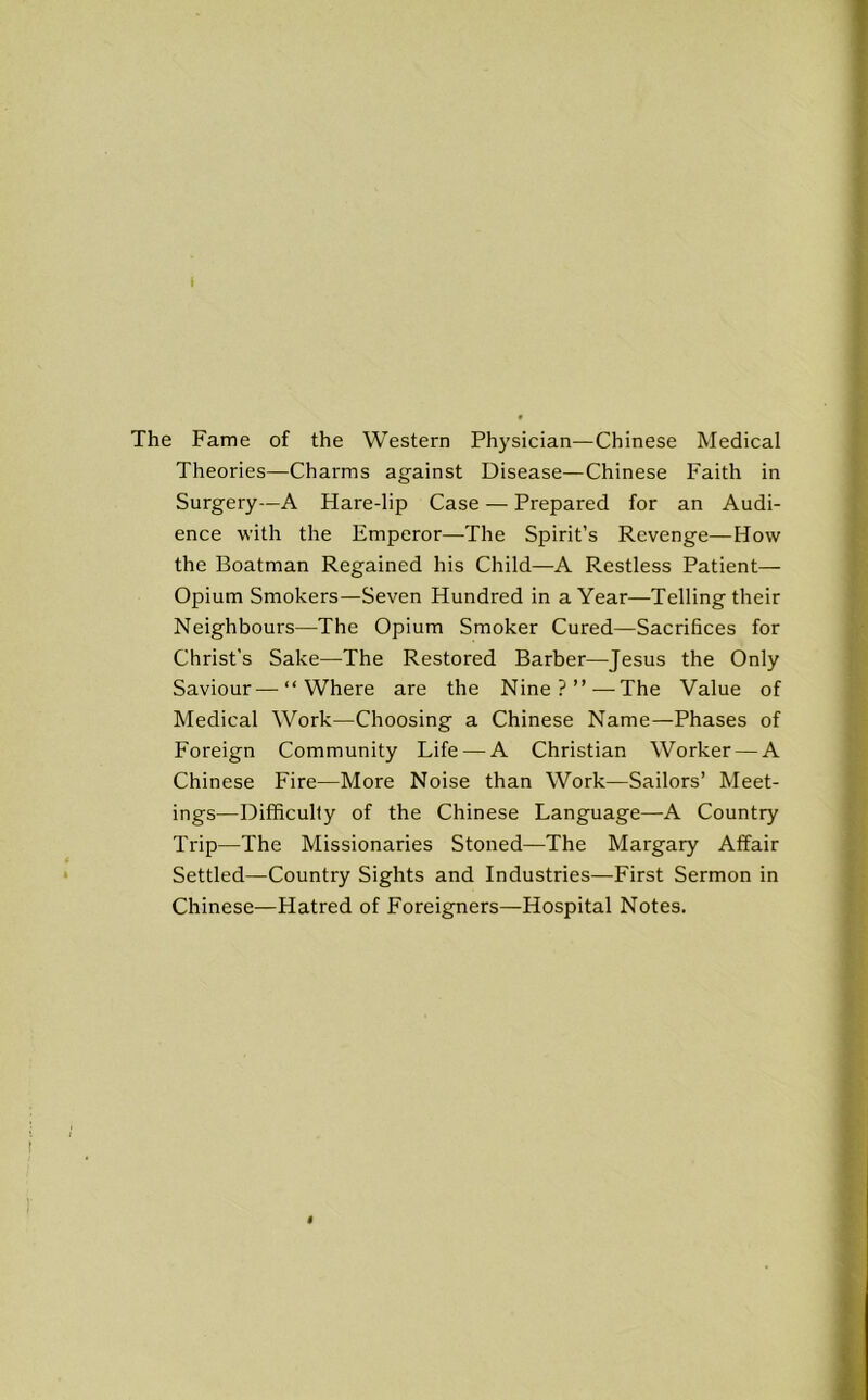 I The Fame of the Western Physician—Chinese Medical Theories—Charms against Disease—Chinese Faith in Surgery—A Hare-lip Case — Prepared for an Audi- ence with the Emperor—The Spirit’s Revenge—How the Boatman Regained his Child—A Restless Patient— Opium Smokers—Seven Hundred in a Year—Telling their Neighbours—The Opium Smoker Cured—Sacrifices for Christ's Sake—The Restored Barber—Jesus the Only Saviour—“Where are the Nine?”—The Value of Medical Work—Choosing a Chinese Name—Phases of Foreign Community Life — A Christian Worker — A Chinese Fire—More Noise than Work—Sailors’ Meet- ings—Difficulty of the Chinese Language—A Country Trip—The Missionaries Stoned—The Margary Affair Settled—Country Sights and Industries—First Sermon in Chinese—Hatred of Foreigners—Hospital Notes. I