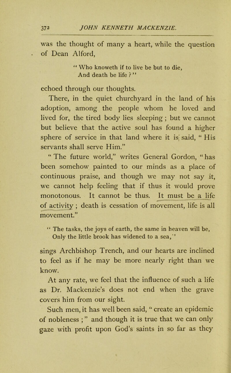 was the thought of many a heart, while the question of Dean Alford, “ Who knoweth if to live be but to die, And death be life ? ” echoed through our thoughts. There, in the quiet churchyard in the land of his adoption, among the people whom he loved and lived for, the tired body lies sleeping ; but we cannot but believe that the active soul has found a higher sphere of service in that land where it is! said, “ His servants shall serve Him.” “ The future world,” writes General Gordon, “ has been somehow painted to our minds as a place of continuous praise, and though we may not say it, we cannot help feeling that if thus it would prove monotonous. It cannot be thus. It must be a life of activity ; death is cessation of movement, life is all movement.” “ The tasks, the joys of earth, the same in heaven will be, Only the little brook has widened to a sea,’’ sings Archbishop Trench, and our hearts are inclined to feel as if he may be more nearly right than we know. At any rate, we feel that the influence of such a life as Dr. Mackenzie’s does not end when the grave covers him from our sight. Such men, it has well been said, “ create an epidemic of nobleness ; ” and though it is true that we can only gaze with profit upon God’s saints in so far as they