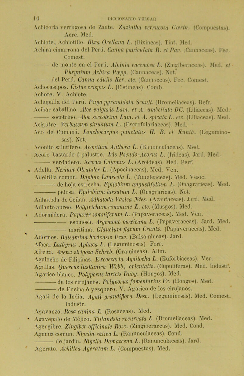 Achicoria verrugosa <le Zantc. Zaziníha verrucosa Cicrtn. (Compuestas). Acre. Med. Achiote, Achiotillo. Rixa Orellana I. (Bixinens). Tint. Med. Achira cimarrona del Perú, (launa paniculata I\. el Pav. Cannaceas). Fec. Comest. de monte en el Perú. Alpinia raremosa L. (Zingiberáceas). Med. el Phrynium Achira Pcepp. (Cannaceas). Not’ del Perú. Canna edulis Ker. etc. (Cannaceas). Fec. Comest. Achocasapos. Cistus crispas L. (Cistíneas). Comí). Achote. V. Achiote. Aclnipalla del Perú. Puyapyramidata Scliult. (Bromeliaceas). Reír. Acíbar caballino. Aloe vulgaris Lam. et A. umbellata DO. (Liliáceas). Med. socotrino. Aloe soccotrina Lam. et A. spicata L. etc. (Liliáceas). Med. Acigutre. Verbascum sinuatum L. (Escrofulariaceas). Med. Acó de Cumaná. Lonchocarpus pundatns IJ. fí. et Kunth. (Legumino- sas). Not. Acónito salutífero. Aconitum Anlhora L. (Ranunculáceas). Med. Acoro bastardo ó palustre. Iris Pseudo-Acorus L. (Irideas). Jard. Med. verdadero. A coras Calamos L. (Aroideas). .Med. Perf. Adelfa. Nerium Oleander L. (Apocinaceas). Med. Ven. Adelfilla común. Dapline Laureola L. (Timeleaceas). Med. Vesic. de hoja estrecha. Epilóbium angustifolium L. (Onagrarieas). Med. pelosa. Epilóbium hirsutum L. (Onagrarieas). Not. Adhntoda de Cedan. Adhaloda Va sica NCes. (Acantáceas). Jard. Med. Adianto áureo. Polytrichum commune L. etc. (Musgos). Med. Adormidera. Papaver somniferum L. (Papaveráceas). Med. Ven. espinosa. Argemone mexicana L. (Papaveráceas). Jard. Med. marítima. Glaucium flavum Crantz. (Papaveráceas). Med. Adornos. Balsamina horlensis Hesv. (Balsamineas). Jard. Afaca. Lathyrus Aphaca L. (Leguminosas) Forr. Afreita. Avena strigosa Schreb. (Gramíneas). Alim. Agalocho de Filipinas. Excoecaria Agallocha L. (Euforbiáceas). ^ en. Agallas. Quercus lusüanica Webb, orientalis. (Cupuliferas). Med. Industi'. Agárico blanco. Polyporus laricis Duby. (Hongos). Med. de los cirujanos. Polyporus fomentnrius Fr. (Hongos). Med. de Encina ó yesquero. V. Agárico de los cirujanos. Agati de la India. Agati grandiflora Desv. (Leguminosas). Med. Comest. Industr. Agavanzo. Rosa canina L. (Rosaceas). Med. Agavepalo de Méjico. Tillandsia recúrvala L. (Bromeliaceas). Med. Agengibre. Zingiber officinale Rose. (Zingiberáceas). Med. Cond. Agenuz común. Nigella sativa L. (Ranunculáceas). Cond. de jardín. Nigella Ramascena L. (Ranunculáceas). Jard. Agerato. Achillea Ageratum L. (Compuestas). Med.
