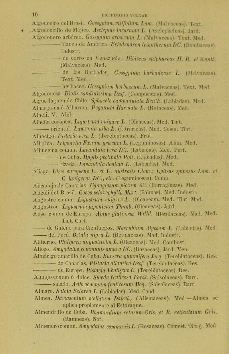 Algodoelro del Brasil. Gossypium vitifolium Lam. (Malvaceas). Text. . Algodonc'illo de Méjico. Asclepias incarnata L. (Asclepíadcas). Jard. Algodonero arbóreo. Gossypum arboreum L. (Malvaceas). Text. Med. blanco de América. Eriodcndron leianllterum DC. (Bombaceas). índustr. de cerro en Venezuela. Ilibiscus sulphureus II. II. el Ktinlh. (Malvaceas) Med. — de las Barbadas. Gossypium barbadense L. (Malvaceas). Text. Med. herbáceo. Gossypium lierbaceum L. (Malvaceas). Text. Med. Algodonosa. Diotis candidísima Desf. (Compuestas). Med. Algue-laguen de Chile. Sphacele campanulata Benlh. (Labiadas). Med. Alhargamaó Alharma. Peyanum llar mala L. (Rotáceas). Med. Alhelí. V. Alelí. Alheña europea. Ligustrum migare L. (Oleáceas). Med. Tint. —oriental. Lawsonia albaL. (Litrarieas). Med. Cosm. Tint. Alhócigo. Pistacia vera L. (Terebintáceas). Frut. Alholva. Trigonella Fcennm grcecum L. (Leguminosas). Alim. Med. Alhucema común. Lavandula vera DC. (Labiadas). Med. Perf. •—deCuba. Ilyptis pectinata Poit. (Labiadas). Med. rizada. Lavanduladentata L. (Labiadas). Med. Aliaga. Ulex eurupceus L. et U. australis Clem.; Cytisus spinosus Lam. el C. lanigerus DC., ele. (Leguminosas). Comb. Alicanejade Canarias. Cyiwglosum pic'um Ait. (Borragineas). Med. Aliculi del Brasil. Cocos schizophylla Mari. (Palmas). Med. Industr. Aligustre común. Ligustrum vulgire L. (Oleáceas). Med. Tint. Mad. Aligustron Ligustrum japonicum Thunb. (Oleáceas). Jard. Aliso común de Europa. Alnus glutinosa Willd. (Betulaceas). Mad. Med. Tint. Curt. de Galeno para Cienfuegos. Marrubium Alyssum L. (Labiadas). Med. del Perú. Betula nigra L. (Betulaceas). Mad. Industr. Alitierno. Phillyrea angustifolia L. (Oleáceas). Med. Combust. Allozo. Amygdalus communisamara l)C. (Rosaceas). Jard. Ven. Almacigo amarillo de Cuba. Bursera gummifera Jacg. (Terebintáceas). Res. de Canarias. Pistacia atlántica Desf. (Terebintáceas). Res. de Europa. Pistacia Lenti^cusL. (Terebintáceas). Res. Almajo común ó dulce. Suceda fruticosa Forsb. (Salsolaceas). Barr. salado. Arthrocnemum frulicosum Moq. (Salsolaccas). Barr. Almaro. Salvia Sclarea L. (Labiadas). Med. Cond. Alinea. Damasonium s’cllatum Dalech,. (Alismaceas). Med —Alinea se aplica propiamente al Estoraque. Almendrillo de Cuba. Rhamnidium rctusum Gris, et B. reticulatum Gris. (Ramneas). Not. Almendro común. A my/dalus communis L. (Rosaceas). Comest. Oleag. Med.