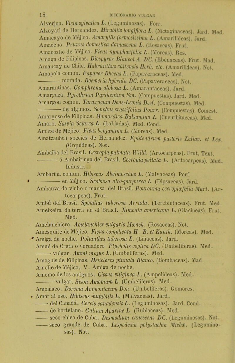 Alverjon. Vicia sylvatica L. (Leguminosas). Forr. Alzoyati de Hernández. Mirabilis Iongi(lora L. (Nictaginaceas). Jard. Med. Amacayo de Méjico. Amaryllis formosissíma A. (Amarilideas). Jard. Amaceno. Prumis domestica damasccna L. (Rosacoas). Frut. Amacoztic de Méjico. Ficus vymphaiifolia L. (Moreas). Res. Amaga de Filipinas. Diospyros BlancoiA. DC. (Ebenáceas). Frut. Mad.. Amancay de Chile. Ilabrantlius chilensis llcrb. ele. (Amarilideas). Not. Amapola común. Papaver Rhocas L. (Papaveráceas). Med. morada. Rocmcria hybrida DC. (Papaveráceas). Not. Amarantinas. Gomphrena globosa L. (Amarantaceas). Jard. Amargaza. Pyretlirum Parthenium Sm. (Compuestas). Jard. Med. Amargón común. Taraxacum Dcns-Leonis Desf. (Compuestas). Med. de algunos. Sonchus crassifolius Pourr. (Compuestas). Comest. Amargoso de Filipinas. Momordica Balsamina L. (Cucurbitáceas). Med. Amaro. Salvia SclareaL. (Labiadas). Med. Cond. Amate de Méjico. Ficus benjamina L. (Moreas). Med. Amatzauhtli species de Hernández. Epidendmm pastoris Lallav. et Lex. (Orquídeas). Not. Ambaibadel Brasil. Cccropia palmata Willd. (Artocarpeas). Frut. Text. ó Ambaitinga del Brasil. CecropiapeHata L. (Artocarpeas). Med. Industr. Ambarina común. Hibiscus Abelmoschus L. (Malvaceas). Perf. en Méjico. Scabiosa atro-purpurea L. (Dipsáceas). Jard. Ambauva do vinho ó mansa del Brasil. Pourouma cecropicefolia Mart. (Ar- tocarpeas). Frut. Ambú del Brasil. Spondias tuberosa Arruda. (Terebintáceas). Frut. Med. Ameixeira da térra en el Brasil. Ximenia americana L. (Olacineas). Frut. Med. Amelanchiero. Amclanchicr vulgaris Mcench. (Rosaceas). Not. Amesquite de Méjico. Ficus complicata II. B.etKunth. (Moreas). Med. Amiga de noche. Polianlhes tuberosa L. (Liliáceas). Jard. Ammi de Creta ó verdadero Plychotis coptica DC. (Umbelíferas). Med. vulgar. Ammi majus L. (Umbelíferas). Med. Amoguis de Filipinas. Helicteres pinnata Blanco. (Bombaceas). Mad. Amolle de Méjico. V. Amiga de noche. Amomo de los antiguos. Cissus viliginea L. (Ampelideas). Med. vulgar. Sisón Amomum L. (Umbelíferas). Med. Amoniaco. Dorema Ammoniacum Don. (Umbelíferas). Gomores. Amor al uso. Hibiscus mutabilis L. (Malvaceas). Jard. -del Canadá. Cercis canaclcnsis L. (Leguminosas). Jard. Cond. de hortelano. Galium Aparine L. (Rubiáceas). Med. seco chico de Cuba. Desmodium canesccns DC. (Leguminosas). Not. seco grande de Cuba. Lespedezia polystachia Michx. (Legumino- sas). Not.