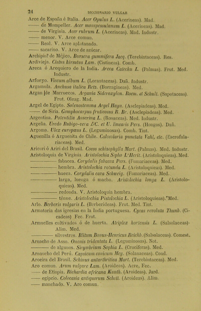 Arce de España é Italia. Acer Opulus L. (Aceríneas). Mad. de Mompeller. Acer monspessulanum L. (Aceríneas). Mad. de Virginia. Acer rubrum L. (Aceríneas). Mad. Industr. menor. V. Arce común. Real. V. Arce aplatanado. sacarino. V. Arce de azúcar. Archipin? de Méjico. Bursera gummifera Jacq. (Terebintáceas). Res. Ardivieja. Cistus hirsutos Lam. (Cistíneas). Comb. Areca ó Acequiero de la India. Areca Catechu L. (Palmas). Frut. Med. Industr. Arfueyo. Viscumálbum L. (Lorantaceas). Dan. Industr. Arganuda. Anchusa itálica Retz. (Borragineas). Med. Argan |de Marruecos. Argania Sideroxylon. Roem. et Schult. (Sapotaceas). Frut. Oleag. Mad. Argel de Egipto. Solenostemma Argel Ilayn. (Asclepiadeas). Med. de Siria. Gomphocarpus fruticosus R. fír. (Asclepiadeas). Med. Argentina. Potentilla Anserina L. (Rosaceas). Med. Industr. Argefia. Uredo Rubigo-vera BC. el U. linealis Pers. (Hongos). Dan. Argoma. Ulex europceus L. (Leguminosas). Comb. Tint. Agüen illa ó Arguenita de Chile. Calceolaria punctata Vahl, ele. (Escrofula- riaceas). Med. Aricuri ó Ariri del Brasil. Cocos schizophylla Mari. (Palmas). Med. Industr. Aristoloquia de Virginia Aristolochia Sipho L'IIerü. (Aristoloquieas). Med. fabacea. Corydalis fabacea Pers. (Fumariaceas). Med. hembra. Aristolochia rotunda L. (Aristoloquieas). Med. hueca. Corydalis cava Schweig. (Fumariaceas). Med. larga, luenga ó macho. Aristolochia longa L. (Aristolo- quieas). Med. redonda. V. Aristoloquia hembra. tenue. Aristolochia Pislolochia L. (Aristoloquieas).rMed. Arlo. Berberís vulgaris L. (Berberideas). Frut. Med. Tint. Armatoria das igresias en la India portuguesa. Cycas revoluta Thunb. (Ci- cadeas) Fec. Frut. Armuelles cultivados ó de huerta. Atriplex hortensis L. (Salsolaceas)- Alim. Med. silvestres. Blitum Bonus-Henricus Reichb. (Salsolaceas). Comest. Amacho de Asso. O ñoñis tridentata L. (Leguminosas). Not. de algunos. Sisymbliúm Sophia L. (Cruciferas). Med. Arnaucho del Perú. Capsicum conicum Mey. (Solanáceas). Cond. Aroeira del Brasil. Schinus antarlhrilica Mari. (Terebintáceas). Med. Aro común. Arum vulgare Lam. (Aroideas). Acre, Fec. — de Etiopia. Richardia africana Kunth. (Aroideas). Jard. egipcio. Colocasia antiquorum SchoU. (Aroideas). Alim. manchado. V. Aro común.