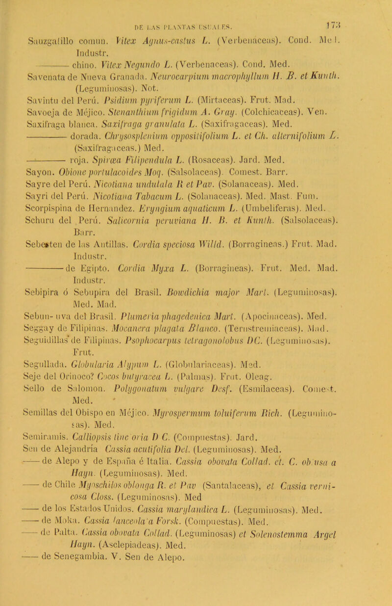 17:? Sauzgatillo comiui. Vitex Agnus-castus L. (Verbenáceas). Cond. Mel. Industr. chino. Vilex Negundo L. (Verbenáceas). Cond. Med. Savenatade Nueva Granada. Neurocarpium macrophyllum II. B. etKimth. (Leguminosas). Not. Savintu del Perú. Psidium pyriferum L. (Mirtáceas). Frut. Mad. Savoeja de Méjico. Stenanthium frigidum A. Cray. (Colchicaceas). Ven. Saxífraga blanca. Saxífraga granúlala L. (Saxifragaceas). Med. dorada. Chrysosplenium oppositifolium L. et Ch. allernifolium L. (Saxifragaceas.) Med. roja. Spircea Filipéndula L. (Rosaceas). Jard. Med. Sayón. Obione porlulacoides Moq. (Salsolaceas). Comest. Barr. Sayre del Perú. Nicotiana undulala li et Pav. (Solanáceas). Med. Sayri del Perú. IS'icotiana Tabacum L. (Solanáceas). Med. Mast. Fum. Scorpispina de Hernández. Eryngium aquaticum L. (Umbelíferas). Med. Schuru del Perú. Salicornia peruviana II. B. et Kunth. (Salsolaceas). Barr. Sebeiten délas Antillas. Cordia speciosa Willd. (Borragineas.) Frut. Mad. Industr. de Egipto. Cordia Myxa L. (Borragineas). Frut. Med. Mad. Industr. Sebipira ó Sebupira del Brasil. Bowdichia major Mari. (Leguminosas). Med. Mad. Sebun- uva det Brasil. Plumería phagedenica Mart. (Apocinaceas). Med. Seggay de Filipinas. Macanera plagata Blanco. (Terustremiaceas). Mad. Seguidillas’de Filipinas. Psophocarpus tetragonolobus PC. (Leguminosas). Frut. Segullada. Globularia Alypum L. (Globulariaceas). Med. Seje del Orinoco? Uncos buiyracea L. (Palmas). Frut. Oleag. Sello de Salomón. Polygonatum vulgare Desf. (Esmilaceas). Come t. Med. Semillas del Obispo en Méjico. Myrospermum toluiferum fíich. (Legumino- sas). Med. Semiramis. Calliopsis Une ovia D C. (Compuestas). Jard. Slmi de Alejandría Cassia acutifolia Del. (Leguminosas). Med. ——de Alepo y de España é Italia. Cassia obovata Collad. et. C. obtusa a Hayn. (Leguminosas). Med. — de Chile Myaschilos oblonga R. et Pav (Santaláceas), et Cassia verni- cosa Closs. (Leguminosas). Med de los Estados Unidos. Cassia marylandica L. (Leguminosas). Med. ■——de Moka. Cassia lanceola'a Forslc. (Compuestas). Med. - de Palta, (.assia obovata Collad. (Leguminosas) et Solenostemma Argel Hayn. (Asclepiadeas). Med. de Senegambia. V. Sen de Alepo.