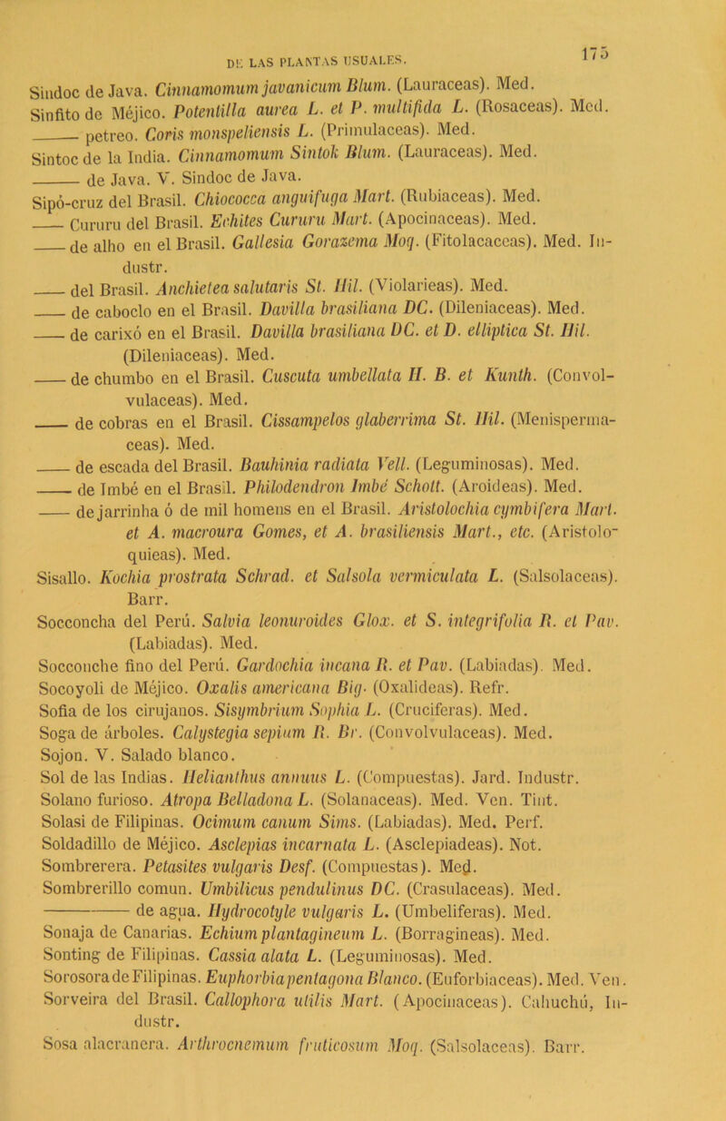 173 DK LAS PLANTAS USUALES. Sindoc de Java. Cinnamomum javanicum B/um. (Lauráceas). Med. Sínfito de Méjico. Potenlilla aurea L. el P. multifula L. (Rosaceas). Med. pétreo. Coñs monspeliensis L. (Primuláceas). Med. Sintoc de la India. Cinnamomum Sintok Blum. (Lauráceas). Med. de Java. V. Sindoc de Java. Sipó-cruz del Brasil. Chiococca anguifuga Mart. (Rubiáceas). Med. Cururu del Brasil. Echites Cururu Mart. (Apocinaceas). Med. de aih0 en el Brasil. Gallesia Gorazema Moq. (Fitolacaccas). Med. In- dustr. del Brasil. Anchietea salutaris St. Hil. (Violarieas). Med. de caboclo en el Brasil. Davilla brasiliana DC. (Dileniaceas). Med. de carixó en el Brasil. Davilla brasiliana DC. et D. elliptica St. Hil. (Dileniaceas). Med. de chumbo en el Brasil. Cuscuta umbellata II. B. et Kunth. (Convol- vuláceas). Med. de cobras en el Brasil. Cissampelos glaberrima St. Hil. (Menisperma- ceas). Med. de escada del Brasil. Bauhinia radiata Vell. (Leguminosas). Med. de Imbé en el Brasil. Philodendron Imbé Scholt. (Aroideas). Med. dejarrinha ó de mil horneas en el Brasil. Aristolochia cymbifera Mari. et A. macroura Gomes, et A. brasiliensis Mart., etc. (Aristolo- quieas). Med. Sisallo. Kochia prostrata Schrad. et Salsola vermiculata L. (Salsolaceas). Barr. Socconcha del Perú. Salvia leonuroides Glox. et S. integrifolia R. el Pav. (Labiadas). Med. Socconche fino del Perú. Gardochia incana R. et Pav. (Labiadas). Med. Socoyoli de Méjico. Oxalis americana Big• (Oxalideas). Refr. Sofia de los cirujanos. Sisymbrium Sophia L. (Cruciferas). Med. Soga de árboles. Calystegia septum B. Br. (Convolvuláceas). Med. Sojon. V. Salado blanco. Sol de las Indias. Helianthus annuus L. (Compuestas). Jard. Industr. Solano furioso. Atropa Belladona L. (Solanáceas). Med. Ven. Tint. Solasi de Filipinas. Ocimum canum Sims. (Labiadas). Med. Perf. Soldadillo de Méjico. Asclepias incarnata L. (Asclepiadeas). Not. Sombrerera. Petasites vulgaris Desf. (Compuestas). Med- Sombrerillo común. Umbilicus pendulinus DC. (Crasulaceas). Med. de agua. Iíydrocotyle vulgaris L. (Umbelíferas). Med. Sonaja de Canarias. Echiumplantagineum L. (Borragineas). Med. Sonting de Filipinas. Cassia alata L. (Leguminosas). Med. SorosoradeFilipinas. Euphorbiapenlagona Blanco. (Euforbiáceas). Med. Ven Sorveira del Brasil. Callophora ulilis Mart. (Apocinaceas). Cahuchú, In dustr. Sosa alacranera. Arthrocnemum fruticosum Moq. (Salsolaceas). Barr.