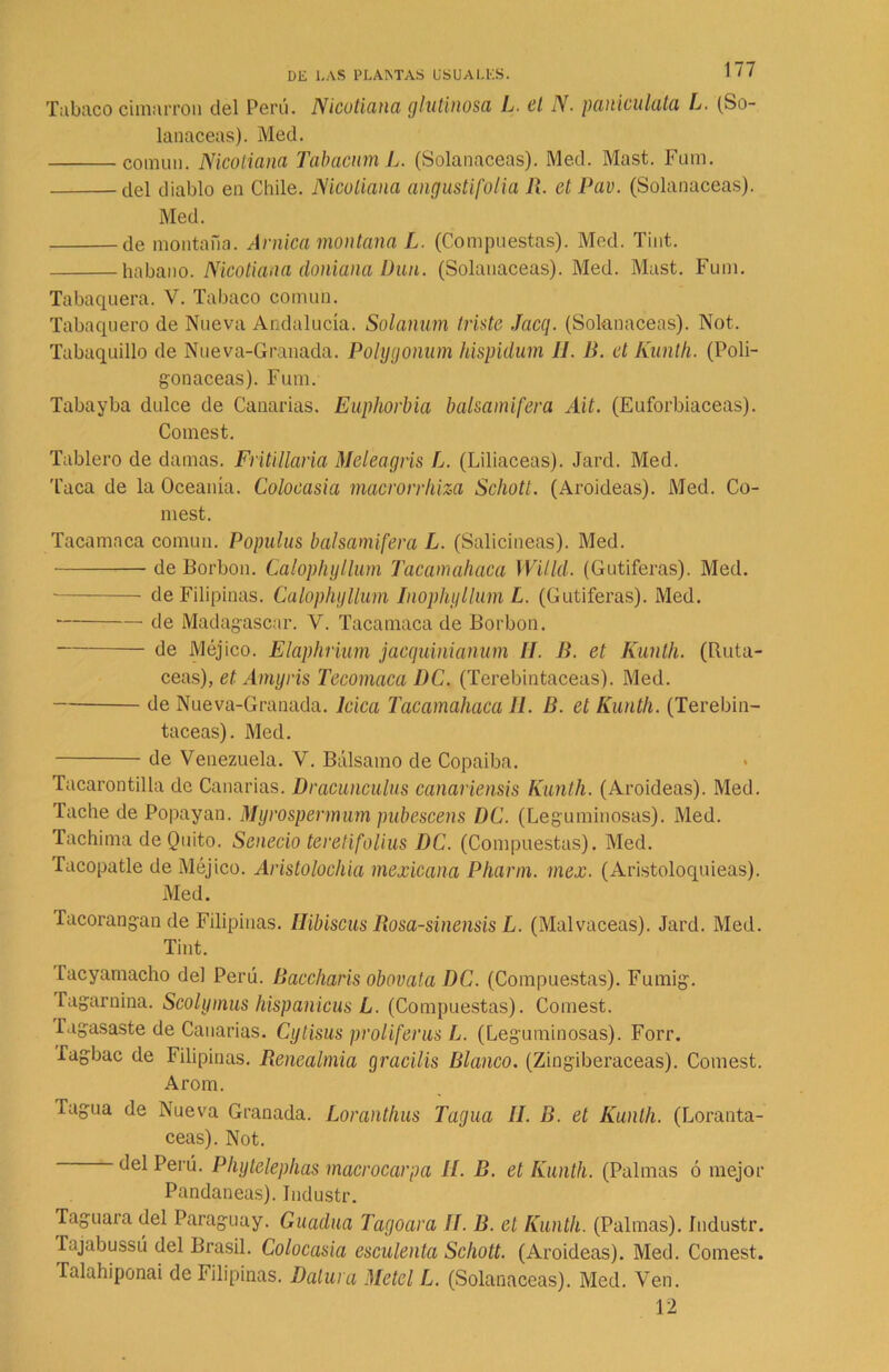 Tabaco cimarrón del Perú. Nicotiana glutinosa L. el N. paniculátct L. (So- lanáceas). Med. común. Nicotiana Tabacum L. (Solanáceas). Med. Mast. Fum. del diablo en Chile. Nicotiana angustifolia R. et Pav. (Solanáceas). Med. de montaña. Arnica montana L. (Compuestas). Med. Tint. habano. Nicotiana doniana Dun. (Solanáceas). Med. Mast. Fum. Tabaquera. V. Tabaco común. Tabaquero de Nueva Andalucía. Solanum triste Jacq. (Solanáceas). Not. Tabaquillo de Nueva-Granada. Polygonum hispidum II. B. et Kunth. (Poli- gonáceas). Fum. Tabayba dulce de Canarias. Euphorbia balsamifera Ait. (Euforbiáceas). Comest. Tablero de damas. FrUillaria Meleagris L. (Liliáceas). Jard. Med. Taca de la Oceanía. Colocasia macrorrhiza Schott. (Aroideas). Med. Co- mest. Tacamaca común. Populus balsamifera L. (Salicíneas). Med. de Borbon. Calophyllum Tacamahaca Witld. (Gutiferas). Med. de Filipinas. Calophyllum Inophyllum L. (Gutiferas). Med. de Madagascar. V. Tacamaca de Borbon. de Méjico. Elaphrium jaequinianum II. fí. et Kunth. (Ruta- ceas), et Amyris Tecomaca DC. (Terebintáceas). Med. de Nueva-Granada, loica Tacamahaca II. B. et Kunth. (Terebin- táceas). Med. de Venezuela. V. Bálsamo de Copaiba. Tacarontilla de Canarias. Dracunculus canariensis Kunth. (Aroideas). Med. Tache de Popayan. Myrospermum pubescens DC. (Leguminosas). Med. Tachima de Quito. Senecio teretifolius DC. (Compuestas). Med. Lacopatle de Méjico. Aristolochia mexicana Pilarín, mex. (Aristoloquieas). Med. facorangan de Filipinas. Ilibiscus Rosa-sinensis L. (Malvaceas). Jard. Med. Tint. Tacyamacho del Perú. Baccharis obovata DC. (Compuestas). Fumig. Tagarnina. Scolymus hispanicus L. (Compuestas). Comest. Tagasaste de Canarias. Cytisus proliferus L. (Leguminosas). Forr. Tagbac de Filipinas. Benealmia cjracilis Blanco. (Zingiberáceas). Comest. Arom. Tagua de Nueva Granada. Loranthus Tagua II. B. et Kunth. (Loranta- ceas). Not. del Perú. Phytelephas macrocarpa II. B. et Kunth. (Palmas ó mejor Pandaneas). Jndustr. Taguara del Paraguay. Guadua Tagoara II. B. et Kunth. (Palmas). Jndustr. Tajabussú del Brasil. Colocasia esculenta Schott. (Aroideas). Med. Comest. Talahiponai de Filipinas. Datura Metel L. (Solanáceas). Med. Ven. 12