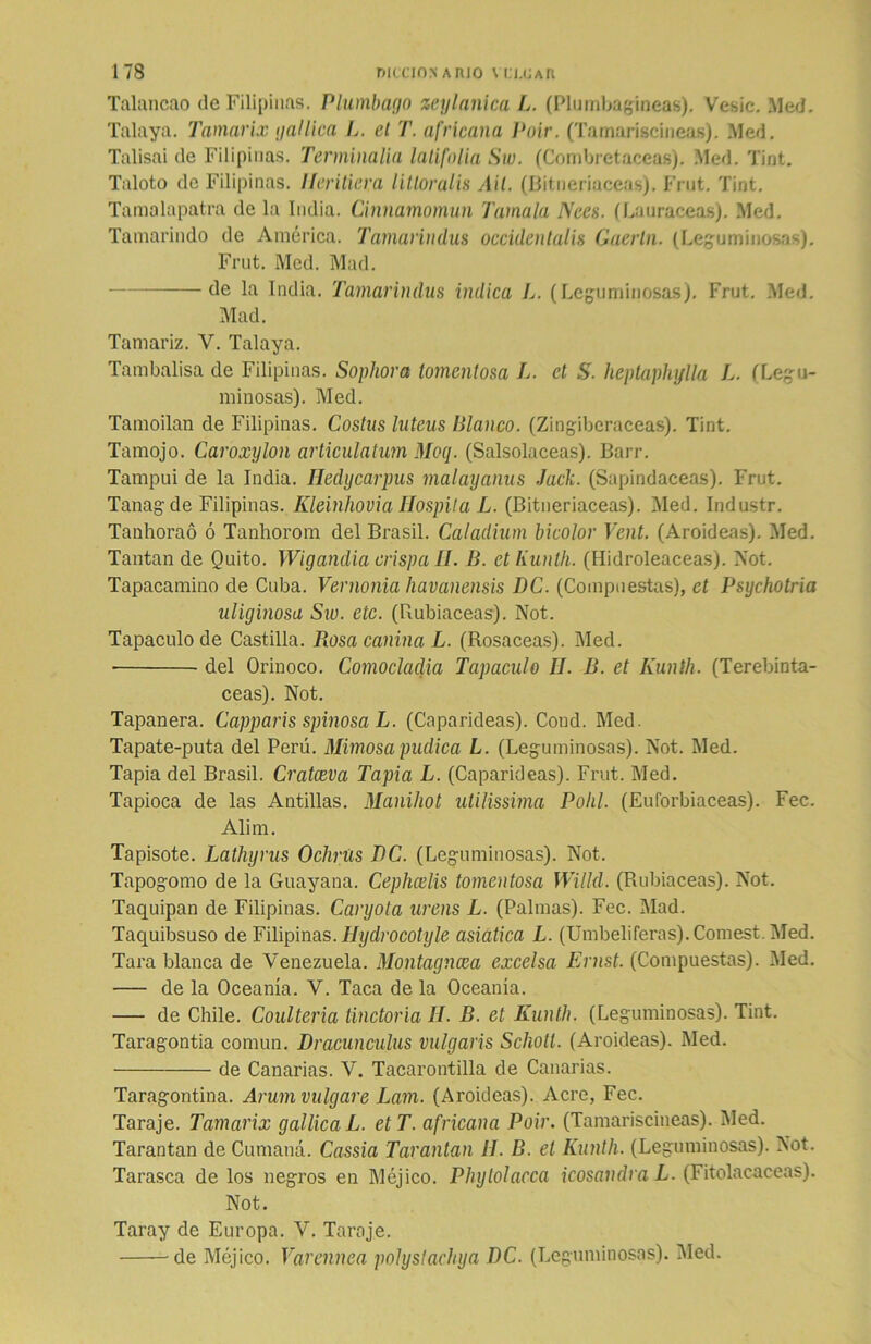 Talancao de Filipinas. Plumbago zeylanica L. (Plumbagineas). Vesic. Med. Talaya. Tamarix gal lien L. el T. africana Poir. (Tamariscineas). Med. Talisai de Filipinas. Terminalia latifolia Sw. (Combretaceas). Med. Tint. Taloto de Filipinas. Ileritiera litloralis Ail. (Bitneriaceas). Frut. Tint. Tamalapatra de la India. Cinnamomun Tamala Nees. (Lauráceas). Med. Tamarindo de América. Tamarindus occidentalis Caerla. (Leguminosas). Frut. Med. Mad. de la India. Tamarindus indica L. (Leguminosas). Frut. Med. Mad. Tamariz. V. Talaya. Tambalisa de Filipinas. Sophora tomentosa L. ct S. heptaphylla L. (Legu- minosas). Med. Tamoilan de Filipinas. Costus luteus Blanco. (Zingiberáceas). Tint. Tamojo. Caroxylon articulatum Moq. (Salsolaceas). Barr. Tampui de la India. Iledycarpus malayanus Jaclí. (Sapindaceas). Frut. Tanagde Filipinas. KleinhoviaHospila L. (Bitneriaceas). Med. Industr. Tanhoraó ó Tanhorom del Brasil. Caladium bicolor Vent. (Aroideas). Med. Tantan de Quito. Wigandia crispa II. B. ctKunlh. (Hidroleaceas). Not. Tapacamino de Cuba. Vernonia havanensis DC. (Compuestas), ct Psychotria uliginosa Sw. etc. (Rubiáceas). Not. Tapaculo de Castilla. Rosa canina L. (Rosaceas). Med. ■ del Orinoco. Comocladia Tapaculo II. B. et Kunth. (Terebintá- ceas). Not. Tapanera. Capparis spinosa L. (Caparideas). Cond. Med. Tapate-puta del Perú. Mimosa púdica L. (Leguminosas). Not. Med. Tapia del Brasil. Cratceva Tapia L. (Caparideas). Frut. Med. Tapioca de las Antillas. Manihot utilissima Pohl. (Euforbiáceas). Fec. Alim. Tapisote. Lathyrus OchrUs DC. (Leguminosas). Not. Tnpogomo de la Guayana. Cephcelis tomentosa Willd. (Rubiáceas). Not. Taquipan de Filipinas. Caryota ureas L. (Palmas). Fec. Mad. Taquibsuso de Filipinas. Iíydrocotyle asiatica L. (Umbelíferas). Comest. Med. Tara blanca de Venezuela. Montagncea excelsa Ernst. (Compuestas). Med. de la Oceanía. V. Taca de la Oceanía. — de Chile. Coulteria tinctoria II. B. et Kunth. (Leguminosas). Tint. Taragontia común. Dracunculus vulgaris Schotl. (Aroideas). Med. de Canarias. V. Tacarontilla de Canarias. Taragontina. Arum vulgare Lam. (Aroideas). Acre, Fec. Taraje. Tamarix gallicaL. et T. africana Poir. (Tamariscineas). Med. Tarantan de Cumaná. Cassia Tarantan II. B. el Kunth. (Leguminosas). Not. Tarasca de los negros en Méjico. Phytolacca icosandra L. (Fitolacaceas). Not. Taray de Europa. V. Taraje. de Méjico. Varennea polyslachya DC. (Leguminosas). Med.