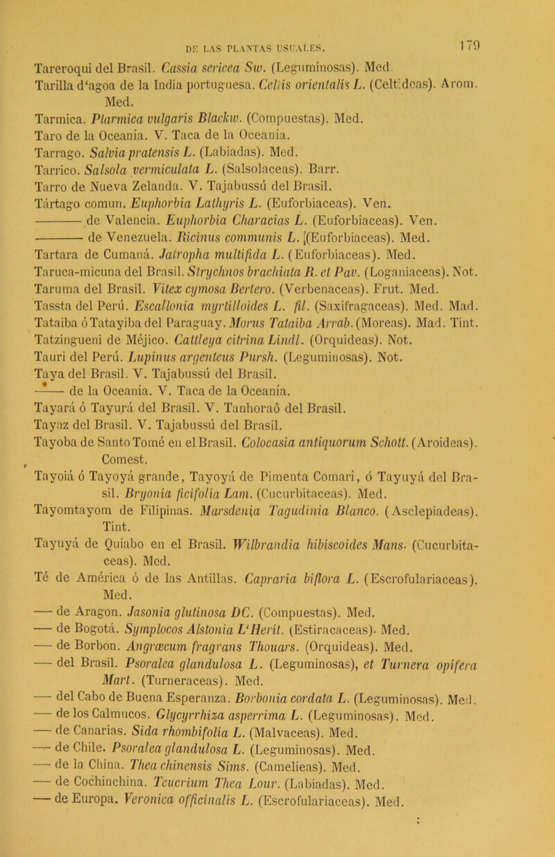 Tareroqui del Brasil. Cansía sericea Sw. (Leguminosas). Med. Tarilla d'agoa de la India portuguesa. Celíis orientalis L. (Celtidcas). A rom. Med. Tarmica. Ptarmica vulgaris Blackw. (Compuestas). Med. Taro de la Oceanía. V. Taca de la Oceanía. Tarrago. Salvia pratensis L. (Labiadas). Med. Tarrico. Salsola vermiculata L. (Salsolaceas). Barr. Tarro de Nueva Zelanda. V. Tajabussú del Brasil. Tártago común. Euphorbia Lalhyris L. (Euforbiáceas). Ven. de Valencia. Euphorbia Charadas L. (Euforbiáceas). Ven. de Venezuela. Rictnus communis L. ¡(Euforbiáceas). Med. Tartara de Cumaná. Jatropha multificla L. (Euforbiáceas). Med. Taruca-micuna del Brasil. Strychnos brachiata R. et Pav. (Loganiaceas). Not. Taruma del Brasil. Vitex cymosa Bertero. (Verbenáceas). Frut. Med. Tassta del Perú. Escallohia myrlilloides L. fil. (Saxifragaceas). Med. Mad. Tataiba óTatayibadel Paraguay. Morus Tataiba Arrab. (Moreas). Mad. Tint. Tatzingueni de Méjico. Caltleya citñna Lindl. (Orquídeas). Not. Tauri del Perú. Lupinas argenteus Pursh. (Leguminosas). Not. Taya del Brasil. V. Tajabussú del Brasil. —— de la Oceanía. V. Taca de la Oceanía. Tayará ó Tayurá del Brasil. V. Tanhoraó del Brasil. Tayaz del Brasil. V. Tajabussú del Brasil. Tayoba de Santo Tomé en el Brasil. Colocasia antiquorum Schott. (Aroideas). Comest. Tayoiá ó Tayoyá grande, Tayoyá de Pimenta Comarí, ó Tayuyá del Bra- sil. Bryonia fidfolia Lam. (Cucurbitáceas). Med. Tayomtayom de Filipinas. Marsdenia Tagudinia Blanco. (Asclepiadeas). Tint. Tayuyá de Quiabo en el Brasil. Wilbrandia hibiscoides Mans• (Cucurbitá- ceas). Med. Té de América ó de las Antillas. Capraria biflora L. (Escrofulariaceas). Med. — de Aragón. Jasonia glutinosa DC. (Compuestas). Med. — de Bogotá. Symplocos Alstonia L‘Herit. (Estiracaceas). Med. — de Borbon. Angrcecum fragrans Thouars. (Orquídeas). Med. — del Brasil. Psoralea glandulosa L. (Leguminosas), et Turnera opifera Mart. (Turneraceas). Med. — del Cabo de Buena Esperanza. Borbonia cordata L. (Leguminosas). Med. — de los Calmucos. Glycyrrhiza asperrima L. (Leguminosas). Med. — de Canarias. Sida rhombifolia L. (Malvaceas). Med. — de Chile. Psoralea glandulosa L. (Leguminosas). Med. — de la China. Thea chinensis Sims. (Camelieas). Med. — de Cochinchina. Teucrium Thea Lour. (Labiadas). Med. — de Europa. Verónica officinaüs L. (Escrofulariaceas). Med.