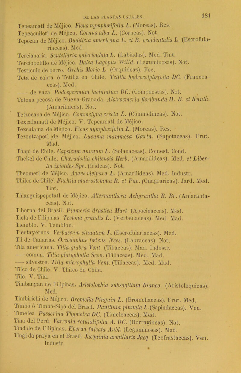 Tepeamatl de Méjico. Ficus nymphceifolia L. (Moreas). Res. Tepeacuilotl de Méjico. Comas alba L. (Corneas). Not. Tepozan de Méjico. Buddleia americana L. el B. occidenlalis L. (Escrófula- riaceas). Med. Tercianaria. Scutellaria galericulata L. (Labiadas). Med. Tint. Terciopelillo de Méjico. Balea Lago pus Willd. (Leguminosas). Not. Testículo de perro. Orcliis Mono L. (Orquideas). Fec. Teta de cabra ó Tetilla en Chile. Telilla hydrocotylcefolia BC. (Francoa- ceas). Med. de vaca. Podospermum laciniatum BC. (Compuestas). Not. Tetona pecosa de Nueva-Granada. Alstroemeria floribunda II. B. ctKunlh. (Amarilideas). Not. Tetzocana de Méjico. Commelyna erecta L. (Commelineas). Not. Texcalamatl de Méjico. V. Tepeamatl de Méjico. Tezcalama de Méjico. Ficus nymphceifolia L. (Moreas). Res. Tezontzapotl de Méjico. Lúcuma mammosa Gcertn. (Sapotaceas). Frut. Mad. Thapi de Chile. Capsicum annuum L. (Solanáceas). Comest. Cond. Thekel de Chile. Chceradodia chilensis Ilerb. (Amarilideas). Med. et lÁber- lia ixioides Spr. (Irideas). Not. Theometl de Méjico. Agave vivípara L. (Amarilideas). Med. Industr. Thileo de Chile. Fuchsia macrustemma B. et Pav. (Onagrarieas) Jard. Med. Tint. Thianguispepetatl de Méjico. Allernanthera Achyrantha B. Br. (Amaranta- ceas). Not. Tiborna del Brasil. Plumería drástica Mari. (Apocinaceas). Med. Ticla de Filipinas. Tectona grandis L. (Verbenáceas). Med. Mad. Tiemblo. V. Temblón. Tientayernos. Verbascum sinuatum /.. (Escrofulariaceas). Med. Til de Canarias. Oreodaphne fcetens Nees. (Lauráceas). Not. Tila americana. Tilia glabra Vent. (Tiliáceas). Mad. Industr. — común. Tilia platyphyUa Scop. (Tiliáceas). Med. Mad. — silvestre. Tilia microphylla Vent. (Tiliáceas). Med. Mad. Tilco de Chile. V. Thileo de Chile. Tilo. V, Tila. Timbangan de Filipinas. Aristolochia subsagittata Blanco. (Aristoloquieas). Med. Timbirichi de Méjico. Bromelia Pinguin L. (Bromeliaceas). Frut. Med. Timbó ó Timbó-Sipó del Brasil. Paullinia pinnata L.(Sapindaceas). Ven. limelea. Passerina Thymelea BC. (Timeíeaceas). Med. Tina del Perú. Varronia rotundifolia A. BC. (Borragineas). Not. lindulo de Filipinas. Eperua falcata Aubl. (Leguminosas). Mad. lingida praya en el Brasil. Jacguinia armillaris Jacg. (Teofrastaceas). Ven. Industr.