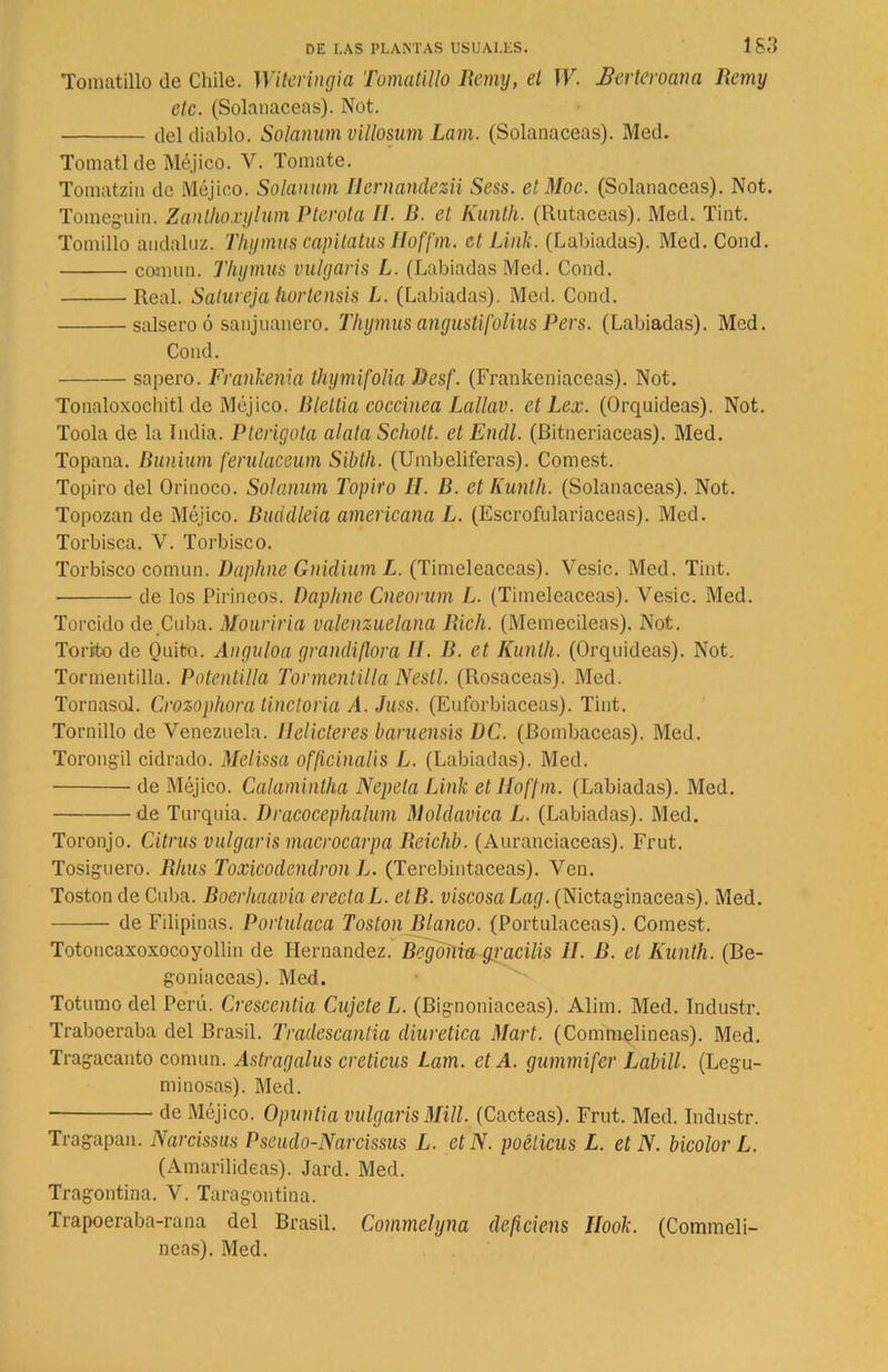 Tomatillo de Chile. Witeringia Tomatillo Remy, el W. Eerteroana Remy etc. (Solanáceas). Not. del diablo. Solanum villosum Lam. (Solanáceas). Med. Tomatl de Méjico. V. Tomate. Tomatzin de Méjico. Solanum Ilernandezii Sess. etMoc. (Solanáceas). Not. Tomeguin. Zanthoxylum Pterota II. B. et Kunth. (Rutaceas). Med. Tint. Tomillo andaluz. Tliymus capitatus lloffm. et Link. (Labiadas). Med. Cond. común. Thymus vulgaris L. (Labiadas Med. Cond. Real. Satureja hortensis L. (Labiadas). Med. Cond. salsero ó sanjuanero. Thymus angustifolius Pers. (Labiadas). Med. Cond. sapero. Frankenia thymifolia Desf. (Frankeniaceas). Not. Tonaloxochitl de Méjico. Bleltia coccínea Lallav. et Lex. (Orquídeas). Not. Toola de la India. Pterigota alata Scholt. et Endl. (Bitneriaceas). Med. Topana. Bunium ferulaceum Sibth. (Umbelíferas). Comest. Topiro del Orinoco. Solanum Topiro II. B. et Kunth. (Solanáceas). Not. Topozan de Méjico. Buddleia americana L. (Escrofulariaceas). Med. Torbisca. V. Torbisco. Torbisco común. Daphne Gnidium L. (Timeleaceas). Vesic. Med. Tint. de los Pirineos. Daphne Cneorum L. (Timeleaceas). Vesic. Med. Torcido de Cuba. Mouriria valenzuelana Rich. (Memecileas). Not. Torito de Quito. Anguloa grandiflora II. B. et Kunth. (Orquídeas). Not. Tormentilla. Potentilla Tonnentilla Nestl. (Rosaceas). Med. Tornasol. Crozophora tinctoria A. Juss. (Euforbiáceas). Tint. Tornillo de Venezuela. Ilelicteres baruensis DC. (Bombaceas). Med. Torongil cidrado. Melissa officinalis L. (Labiadas). Med. de Méjico. Calamintha Nepela Link et lloffm. (Labiadas). Med. de Turquía. Dracoccphalum Moldávica L. (Labiadas). Med. Toronjo. Citrus vulgaris macrocarpa Reichb. (Auranciaceas). Frut. Tosiguero. Rlius Toxicodendron L. (Terebintáceas). Ven. Toston de Cuba. Boerhaavia erectaL. etB. viscosa Lag. (Nictaginaceas). Med. de Filipinas. Portulaca Toston Blanco. (Portulaceas). Comest. Totoncaxoxocoyollin de Hernández. Begóñia^racilis II. B. el Kunth. (Be- gonia ceas). Med. Totumo del Perú. Crescentia CujeteL. (Bignoniaceas). Alina. Med. Industr. Traboeraba del Brasil. Tradescantia diurética Mart. (Commelineas). Med. Tragacanto común. Astragalus creticus Lam. et A. gummifer Labill. (Legu- minosas). Med. de Méjico. Opuntia vulgaris Mili. (Cácteas). Frut. Med. Industr. Tragapan. Narcissus Pseudo-Narcissus L. etN. poéticus L. et N. bicolor L. (Amarilideas). Jard. Med. Tragontina. V. Taragontina. Trapoeraba-rana del Brasil. Commelyna deficiens Ilook. (Commeli- neas). Med.