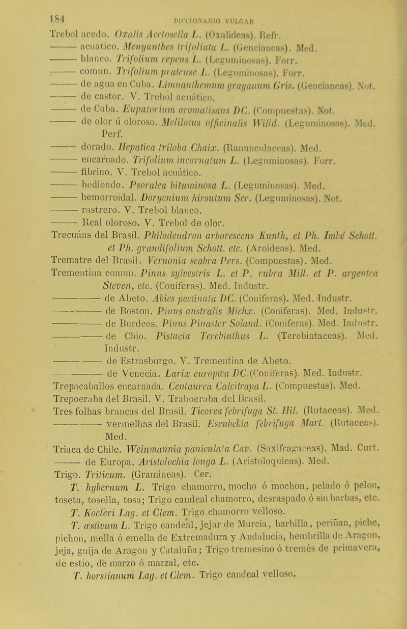 m nirriosAiuo vulgar Trébol acedo. Oxalis A ce lose lia L. (Oxalideas). Refr. acuático. Meuyanlhes trifoliuta L. (Gencianeas). Med. blanco. Trifolium repem L. (Leguminosas). Forr. r coinun. Trifolium pratense L. (Leguminosas). Forr. de agua en Cuba. Limnanthcnnm grayanum (A is. (Gencianeas). Not. de castor. V. Trébol acuático. de Cuba. Eupatorium aromalisans PC. (Compuestas). Not. de olor ú oloroso. Mdiluías officinalis Willd. (Leguminosas). Med. Perf. dorado. Iíepatica triloba Chaix. (Ranunculáceas). Med. encarnado. Trifolium ¡ncarnalum L. (Leguminosas). Forr. fibrino. V. Trébol acuático. hediondo. Psoralea bituminosa L. (Leguminosas). ISIed. hemorroidal. Dorycnium hirsulum Ser. (Leguminosas). Not. rastrero. V. Trébol blanco. Real oloroso. V. Trébol de olor. Trecuáns del Brasil. Philodendron arborescens Kuníh, et Ph. Imbé Scholt. et Ph. grandifolium Scholt. etc. (Aroideas). Med. Trematre del Brasil. Vernonia scabra Pers. (Compuestas). Med. Trementina común. Pinus sylveslris L. el P. rubra Mili, et P. argenten Stevcn, etc. (Coniferas). Med. Industr. de Abeto. Abies peclinala T)C. (Coniferas). Med. industr. de Boston. Pinus australis Michx. (Coniferas). Med. Industr. de Burdeos. Pinus Pin áster Solaiul. (Coniferas). Med. Industr. de Chio. Pistacia Terebinthus L. (Terebintáceas). .Med. Industr. de Estrasburgo. V. Trementina de Abeto. de Venecia. Larix europeo a PC. (Con iteras). Med. Industr. Trepacaballos encarnada. Centaurea CalcitrapaL. (Compuestas). Med. Trepoeraba del Brasil. V. Trabo eraba del Brasil. Tresfolhas brancas del Brasil. Ticorea febrífuga St. BU. (Rutaceas). Med. vermelhas del Brasil, Esenbekia febrifuga Mart. (Rutaceas). Med. Triaca de Chile. Weinmannia paniculata Cav. (Saxifragaceas). Mad. Curt. — de Europa. Aristolochia longa L. (Aristoloquieas). Med. Trigo. Trilicum. (Gramíneas). Cer. T. hybernum L. Trigo chamorro, mocho ó mochon, pelado ó pelón, toseta, tosella, tosa; Trigo candeal chamorro, desraspado ó sin barbas, etc. T. Koeleri Lag. et Clem. Trigo chamorro velloso. T. testidura L. Trigo candeal, jejar de Murcia, barbilla, perdían, piche, pichón, mella ó emella de Extremadura y Andalucía, hembrilla de Aragón, jeja, guija de Aragón y Cataluña; Trigo tremesino ó tremés de priinavera, de estío, de marzo ó marzal, etc. T. horsíianum Lag. etClem. Trigo candeal velloso.