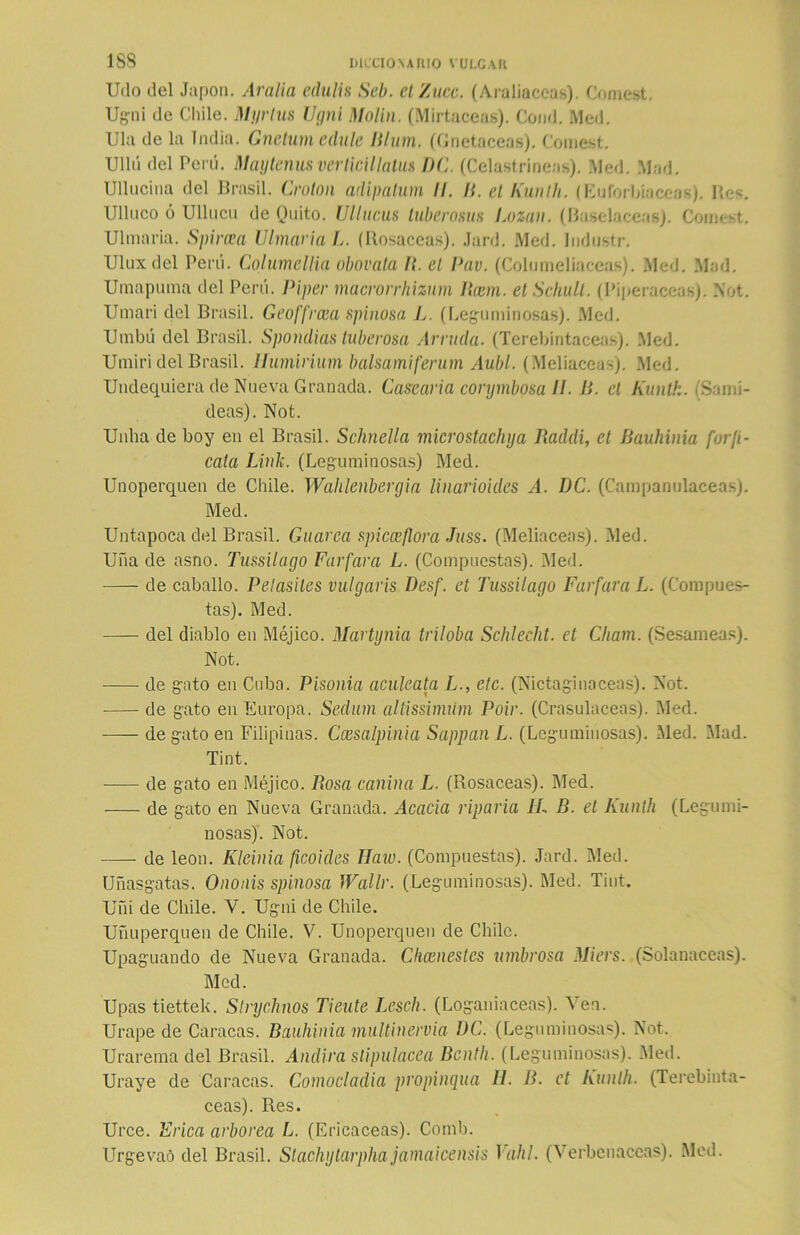 Udo del Japón. Araña echilis Seb. el Zuce. (Araüaccas). Comest. Ugni de Chile. Myrlus Ugni Molin. (Mirtáceas). Comí. Med. lila de la India. Gnelumedule Jllum. (Gnetaceas). Comest. UUú del Perú. Maytenusverticillatus DC. (Celastríneas). Med. Mad. Ulluciña del Brasil. Croton adipatum II. II. el Kunlh. (Euforbiáceas). Res. Ulluco ó Ulliicu de Quito. Ullucus tuberosas Lozau. (Base-laceas). Comest. Ulmaria. Spircea Ulinar ia L. (Rosaceas). Jard. Med. Industr. Uluxdel Perú. Columellia obovata II. el Pav. (Columeliaceas). Med. Mad. Umapuma del Perú. Pipar macrorrhizum Rcem. el Schull. (Piperáceas). Not. Umari del Brasil. Geoffrcaa spinosa L. (Leguminosas). Med. Umbú del Brasil. Spondias tuberosa Arruda. (Terebintáceas). Med. Umiri del Brasil. Ilumirium balsamiferum Aubl. (Meliaceas). Med. Undequiera de Nueva Granada. Gasearla conjmbosa II. B. el Kunlh. (Sami- deas). Not. Unlia de boy en el Brasil. Schnella microstachya Raddi, el Bauhinia forji- cala Lluli. (Leguminosas) Med. Unoperquen de Chile. Wahlenbergia linarioides A. DC. (Campanuláceas). Med. Untapoca del Brasil. Guaren spicceflora Juss. (Meliaceas). Med. Uña de asno. Tussilago Farfaro L. (Compuestas). Med. de caballo. Pelasiles vulgaris Desf. et Tussilago Farfaro L. (Compues- tas). Med. del diablo en Méjico. Martynia triloba Schlecht. el Chain. (Sesámeas). Not. de gato en Cuba. Pisonia aculeata L., ele. (Nictaginaceas). Not. de gato en Europa. Sedum altissimúm Poir. (Crasulaceas). Med. de gato en Filipinas. Ccesalpinia Sappan L. (Leguminosas). Med. Mad. Tint. -— de gato en Méjico. llosa canina L. (Rosaceas). Med. de gato en Nueva Granada. Acacia riparia IL B. et Kunlh (Legumi- nosas). Not. de león. Kleinia ficoides IJaw. (Compuestas). Jard. Med. Uñasgatas. Ononis spinosa IVallr. (Leguminosas). Med. Tint. Uñi de Chile. V. Ugni de Chile. Uñuperquen de Chile. V. Unoperquen de Chile. Upaguando de Nueva Granada. Ckcenestcs umbrosa Miers. (Solanáceas). Med. Upas tiettek. Slrychnos Tiente Lescli. (Loganiaceas). Ven. Urape de Caracas. Bauhinia multinervia DC. (Leguminosas). Not. Urarema del Brasil. Andira stipulacea Bcnth. (Leguminosas). Med. Uraye de Caracas. Comocladia propinqua IL B. et Kunlh. (Terebintá- ceas). Res. Urce. Frica arbórea L. (Ericáceas). Comb. Urgevaó del Brasil. Stachytarphajamaiceilsis T ahí. (Verbenáceas). Med.