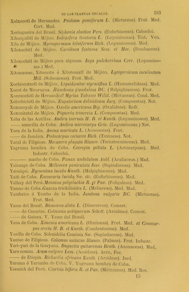 Xalxocotl de Hernández. Psidium pomiferum L. (Mirtáceas). Frut. Med. Curt. Mad. Xeringueira del Brasil. Siphonia elástica Pcrs. (Euforbiáceas). Cahuchú. Xihuiquilitl de Méjico, lndigofera tinctoria L. (Leguminosas). lint. Ven. Xilo de Méjico. Myrospermum toluiferum Rich. (Leguminosas). Med. Xiloxochitl de Méjico. Carolinea fastuosa Sess. et Moc. (Bombaceas). Med. Xiloxochitl de Méjico para algunos. Inga pulcherrima Cerv. (Lcgumino- sas.) Med. Xitomamac, Xitomate ó Xitotomatl de Méjico. Lycopersicum csculentum Mili. (Solanáceas). Frut. Med. Xochiocotzotl de Méjico. Liquidambar styraciflua L. (Hamamelideas). Med. Xocot de Nicaragua. Bunchosia glandulosa DC. (Vlalpighiaceas). Frut. Xocoxochitl de Hernández? Myrlus Tabasco Willd. (Mirtáceas). Cond. Med. Xolochicbitl de Méjico. Eupatorium deltoideum Jacq. (Compuestas). Not. Xoxocoyoli de Méjico. Oxalis americana Big. (Oxalideas). Ilefr. Xoxonitztal de Méjico. Piquería trinervia L. (Compuestas). Med. Yaba de las Antillas. Andira inerváis H. B. et Kunth. (Leguminosas). Med. amarilla de Cuba. Andira microcarpa Gris. (Leguminosas.) Not. Yaca de la India. Anona muricata L. (Anonaceas). Frut. de Jamaica. Podocarpus coriácea Rich. (Taxineas). Not. Yacal de Filipinas. Mocanera plagata Blanco. (Ternstremiaceas). Mad. Yagruma hembra de Cuba. Cecropia peltata L. (Artocarpeas). Med. Industr. Cahuchú. macho de Cuba. Panax undulatum Aubl. (Araliaceas.) Mad. Yaicuage deCuba. Melicocca paniculata Juss. (Sapindaceas). Mad. Yaimiquí. Byrsonima lucida Iíunth. (Malpighiaceas). Mad. Yaiti deCuba. Escoecaria lucida Sw. etc. (Euforbiáceas). Mad. Yalhoy del Perú.Mmnina polyslachia R. $t Pav. (Poligaleas). Med. Yamao de Cuba.Guarea IrichUioides L. (Meliaceas). Med. Mad. Yambeiro ó Yambo de la India. Jambosa vulgaris DC. (Mirtáceas). Frut. Med. Yame del Brasil. Dioscorea alata L (Dioscorens). Comest. de Canarias. Colocasia antiquorum Schott. (Aroideas). Comest. de Guinea. V. Yame del Brasil. YanadeCuba. Ximenia americana L. (Olacineas). Frut. Med. et Conocar- pus erecta II. B. et Kunth. (Combretaceas). Med. Yanilla deCuba. Schmidelia Cominia Sw. (Sapindaceas). Mad. Yantoc de Filipinas. Calamus usitatus Blanco. (Palmas). Frut. Industr. Yari-yari de la Guayana. Duguetia quitarensis Benth. (Anonaceas). Mad. Yaro común. Arum vulgare Lam. (Aroideas). Acre, Fec. —— de Etiopia. Richardia africana Kunth. (Aroideas). Jard. Yaruma ó Yarumba de Cuba. V. Yagruma hembra de Cuba. Yasmich del Perú. Clarisia biflora R. et Pav. (Miricaceas). Mad. Res. 13